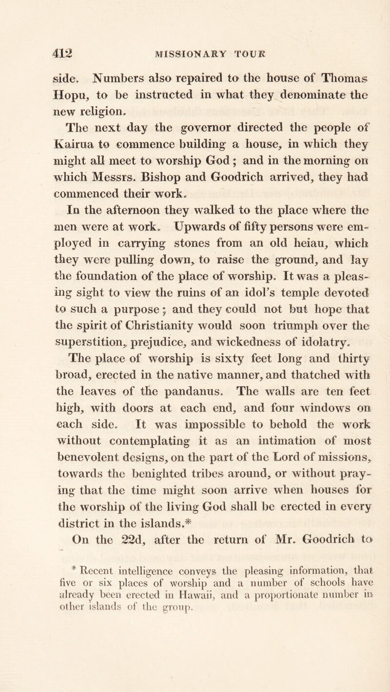 side. Numbers also repaired to the house of Thomas Hopu, to be instructed in what they denominate the new religion. The next day the governor directed the people of Kairua to commence building a house, in which they might all meet to worship God; and in the morning on which Messrs. Bishop and Goodrich arrived, they had commenced their work. In the afternoon they walked to the place where the men were at work. Upwards of fifty persons were em- ployed in carrying stones from an old heiau, which they were pulling down, to raise the ground, and lay the foundation of the place of worship. It was a pleas- ing sight to view the ruins of an idol's temple devoted to such a purpose; and they could not but hope that the spirit of Christianity would soon triumph over the superstition, prejudice, and wickedness of idolatry. The place of worship is sixty feet long and thirty broad, erected in the native manner, and thatched with the leaves of the pandanus. The walls are ten feet high, with doors at each end, and four windows on each side. It was impossible to behold the work without contemplating it as an intimation of most benevolent designs, on the part of the Lord of missions, towards the benighted tribes around, or without pray- ing that the time might soon arrive when houses for the worship of the living God shall be erected in every district in the islands.* On the 22d, after the return of Mr. Goodrich to * Recent intelligence conveys the pleasing information, that five or six places of worship and a number of schools have already been erected in Hawaii, and a proportionate number in other islands of the group.