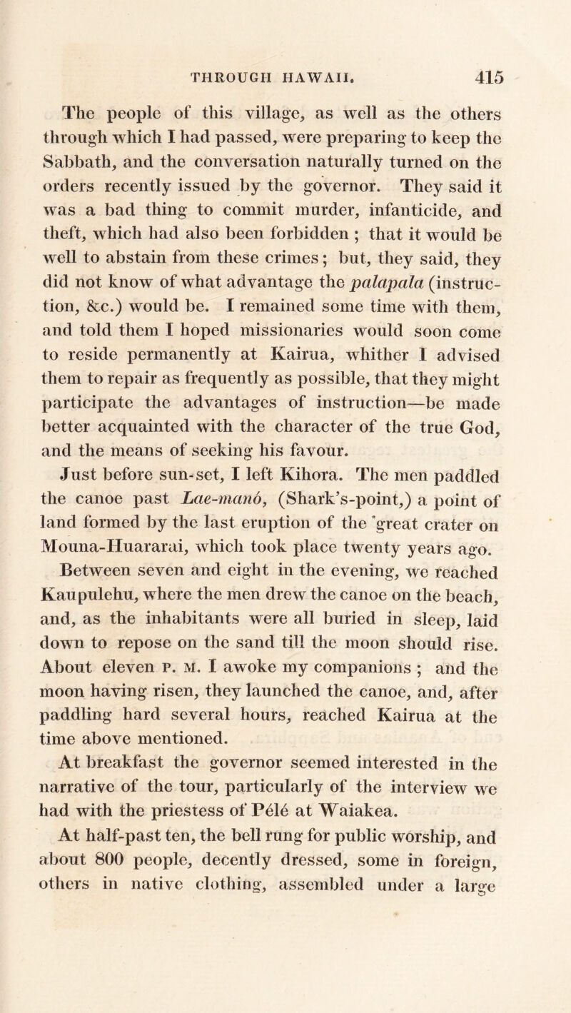 The people of this village, as well as the others through which I had passed, were preparing to keep the Sabbath, and the conversation naturally turned on the orders recently issued by the governor. They said it was a bad thing to commit murder, infanticide, and theft, which had also been forbidden ; that it would be well to abstain from these crimes; but, they said, they did not know of what advantage the palapcila (instruc- tion, &c.) would be. I remained some time with them, and told them I hoped missionaries would soon come to reside permanently at Kairua, whither I advised them to repair as frequently as possible, that they might participate the advantages of instruction—be made better acquainted with the character of the true God, and the means of seeking his favour. Just before sun-set, I left Kihora, The men paddled the canoe past Lae-mano, (Shark's-point,) a point of land formed by the last eruption of the “great crater on Mouna-Huararai, which took place twenty years ago. Between seven and eight in the evening, we reached Kaupulehu, where the men drew the canoe on the beach, and, as the inhabitants were all buried in sleep, laid down to repose on the sand till the moon should rise. About eleven p. m. I awoke my companions ; and the moon having risen, they launched the canoe, and, after paddling hard several hours, reached Kairua at the time above mentioned. At breakfast the governor seemed interested in the narrative of the tour, particularly of the interview we had with the priestess of Pele at Waiakea. At half-past ten, the bell rung for public worship, and about 800 people, decently dressed, some in foreign, others in native clothing, assembled under a large