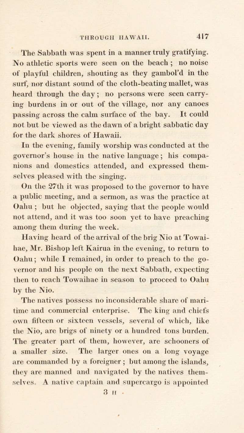 The Sabbath was spent in a manner truly gratifying. No athletic sports were seen on the beach ; no noise of playful children, shouting as they gambol’d in the surf, nor distant sound of the cloth-beating mallet, was heard through the day; no persons were seen carry- ing burdens in or out of the village, nor any canoes passing across the calm surface of the bay. It could not but be viewed as the dawn of a bright sabbatic day for the dark shores of Hawaii. In the evening, family worship was conducted at the governor's house in the native language; his compa- nions and domestics attended, and expressed them- selves pleased with the singing. On the 27th it was proposed to the governor to have a public meeting, and a sermon, as was the practice at Oahu ; but he objected, saying that the people would not attend, and it was too soon yet to have preaching among them during the week. Having heard of the arrival of the brig Nio at Towai- hae, Mr. Bishop left Kairua in the evening, to return to Oahu; while I remained, in order to preach to the go- vernor and his people on the next Sabbath, expecting then to reach Towaihae in season to proceed to Oahu by the Nio. The natives possess no inconsiderable share of mari- time and commercial enterprise. The king and chiefs own fifteen or sixteen vessels, several of which, like the Nio, are brigs of ninety or a hundred tons burden. The greater part of them, however, are schooners of a smaller size. The larger ones on a long voyage are commanded by a foreigner ; but among the islands, they are manned and navigated by the natives them- selves, /V native captain and supercargo is appointed 3 h •