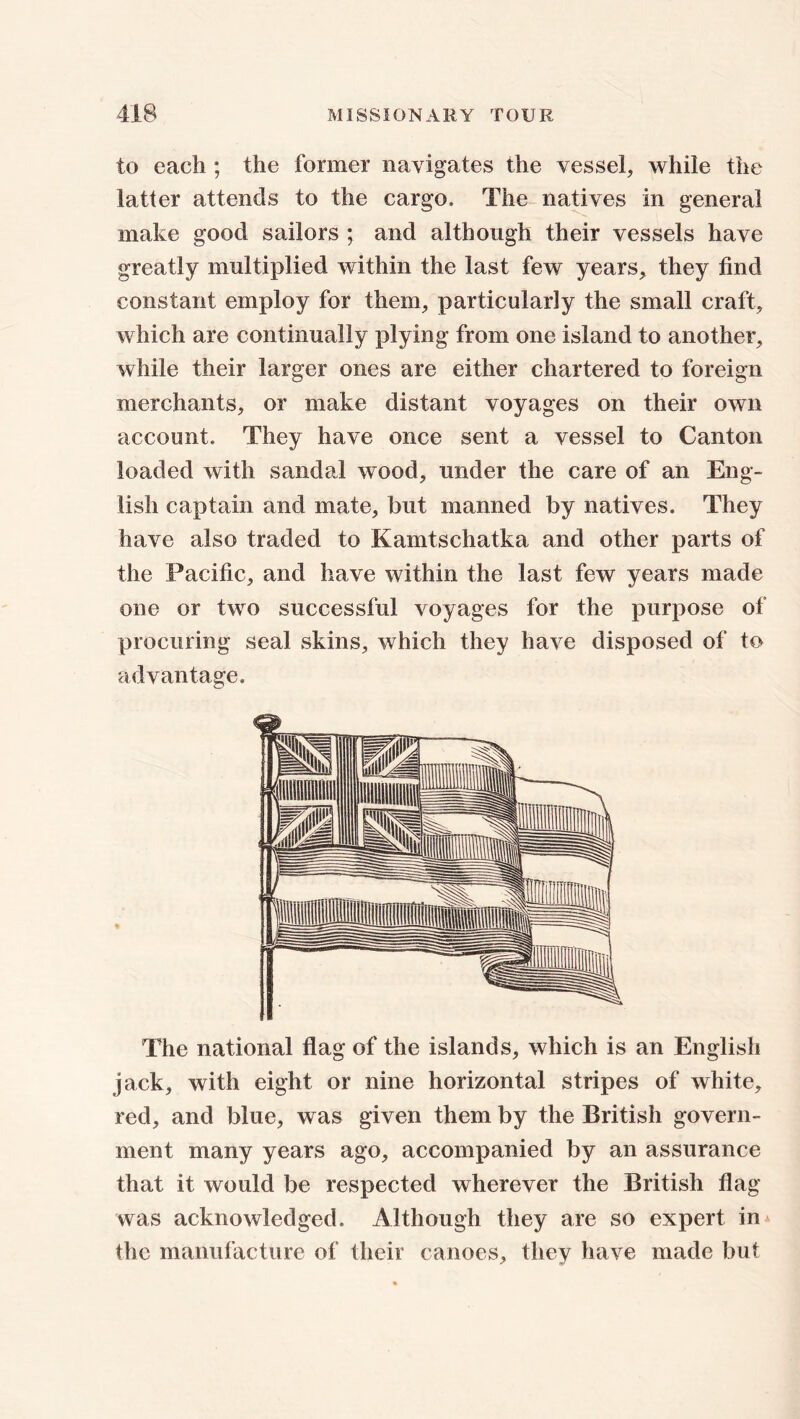 to each ; the former navigates the vessel, while the latter attends to the cargo. The natives in general make good sailors ; and although their vessels have greatly multiplied within the last few years, they find constant employ for them, particularly the small craft, which are continually plying from one island to another, while their larger ones are either chartered to foreign merchants, or make distant voyages on their own account. They have once sent a vessel to Canton loaded with sandal wood, under the care of an Eng- lish captain and mate, but manned by natives. They have also traded to Kamtschatka and other parts of the Pacific, and have within the last few years made one or two successful voyages for the purpose of procuring seal skins, which they have disposed of to advantage. The national flag of the islands, which is an English jack, with eight or nine horizontal stripes of white, red, and blue, was given them by the British govern- ment many years ago, accompanied by an assurance that it would be respected wherever the British flag was acknowledged. Although they are so expert in the manufacture of tlieir canoes, they have made but