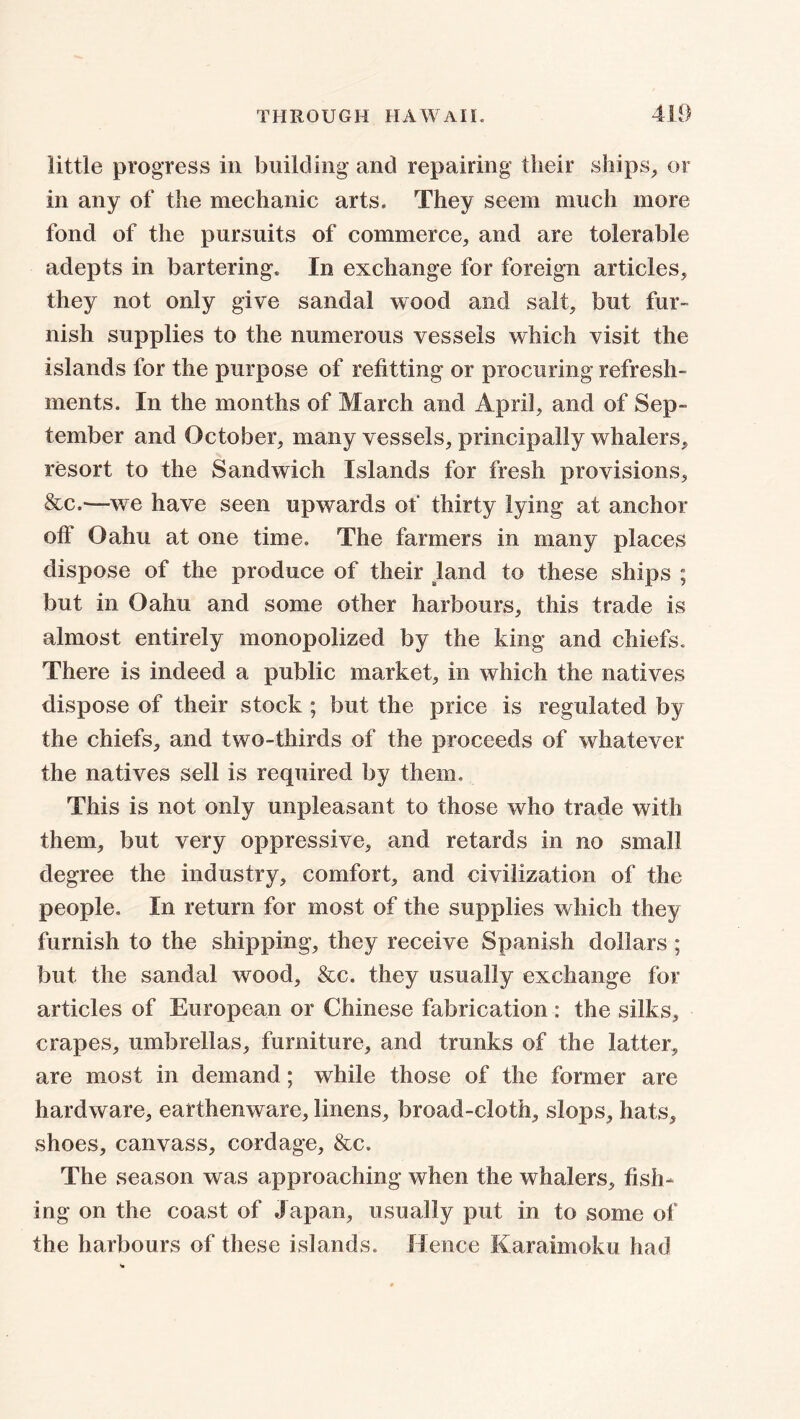 little progress in building and repairing their ships, or in any of the mechanic arts. They seem much more fond of the pursuits of commerce, and are tolerable adepts in bartering. In exchange for foreign articles, they not only give sandal wood and salt, but fur- nish supplies to the numerous vessels which visit the islands for the purpose of refitting or procuring refresh- ments. In the months of March and April, and of Sep- tember and October, many vessels, principally whalers, resort to the Sandwich Islands for fresh provisions, &c.-—we have seen upwards of thirty lying at anchor off Oahu at one time. The farmers in many places dispose of the produce of their land to these ships ; but in Oahu and some other harbours, this trade is almost entirely monopolized by the king and chiefs. There is indeed a public market, in which the natives dispose of their stock ; but the price is regulated by the chiefs, and two-thirds of the proceeds of whatever the natives sell is required by them. This is not only unpleasant to those who trade with them, but very oppressive, and retards in no small degree the industry, comfort, and civilization of the people. In return for most of the supplies which they furnish to the shipping, they receive Spanish dollars ; but the sandal wood, &c. they usually exchange for articles of European or Chinese fabrication : the silks, crapes, umbrellas, furniture, and trunks of the latter, are most in demand; while those of the former are hardware, earthenware, linens, broad-cloth, slops, hats, shoes, canvass, cordage, &c. The season was approaching when the whalers, fish- ing on the coast of Japan, usually put in to some of the harbours of these islands. Hence Kara hooka had