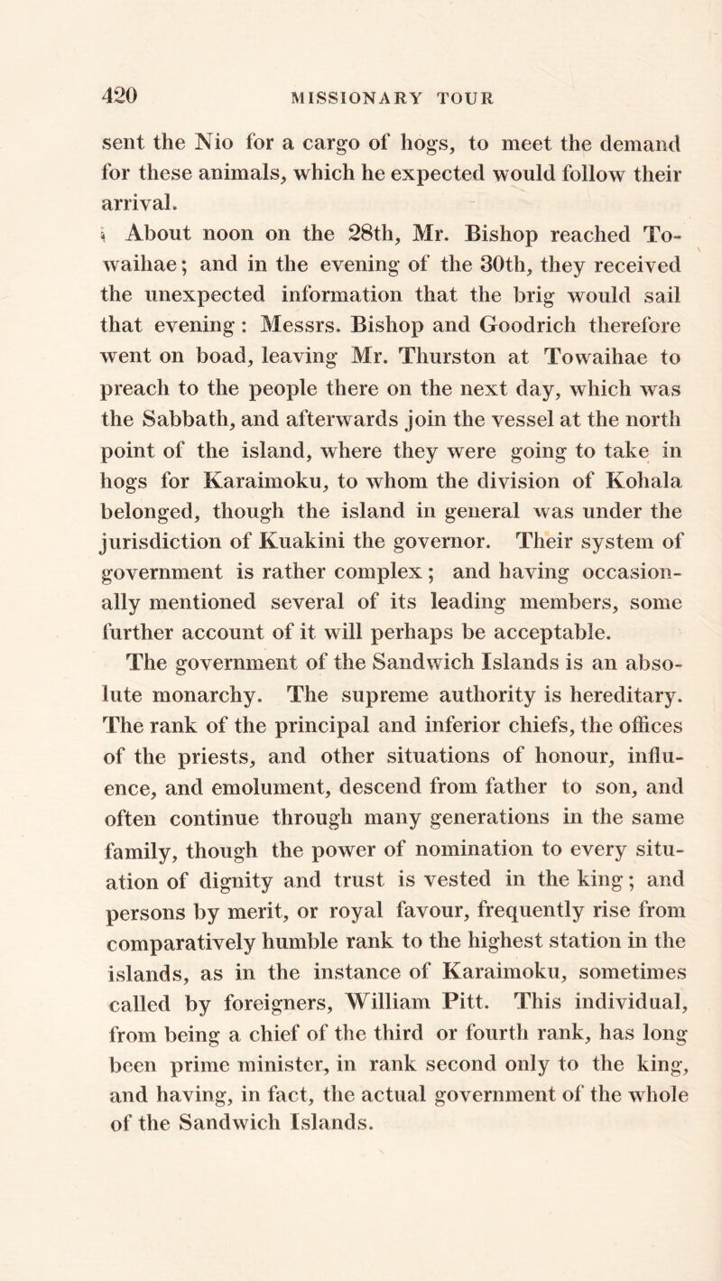 sent the Nio for a cargo of hogs, to meet the demand for these animals, which he expected would follow their arrival, 4 About noon on the 28th, Mr. Bishop reached To- waihae; and in the evening of the 30th, they received the unexpected information that the brig would sail that evening : Messrs. Bishop and Goodrich therefore went on boad, leaving Mr. Thurston at Towaihae to preach to the people there on the next day, which was the Sabbath, and afterwards join the vessel at the north point of the island, where they were going to take in hogs for Karaimoku, to whom the division of Kohala belonged, though the island in general was under the jurisdiction of Kuakini the governor. Their system of government is rather complex ; and having occasion- ally mentioned several of its leading members, some further account of it will perhaps be acceptable. The government of the Sandwich Islands is an abso- lute monarchy. The supreme authority is hereditary. The rank of the principal and inferior chiefs, the offices of the priests, and other situations of honour, influ- ence, and emolument, descend from father to son, and often continue through many generations in the same family, though the power of nomination to every situ- ation of dignity and trust is vested in the king; and persons by merit, or royal favour, frequently rise from comparatively humble rank to the highest station in the islands, as in the instance of Karaimoku, sometimes called by foreigners, William Pitt. This individual, from being a chief of the third or fourth rank, has long been prime minister, in rank second only to the king, and having, in fact, the actual government of the whole of the Sandwich Islands.