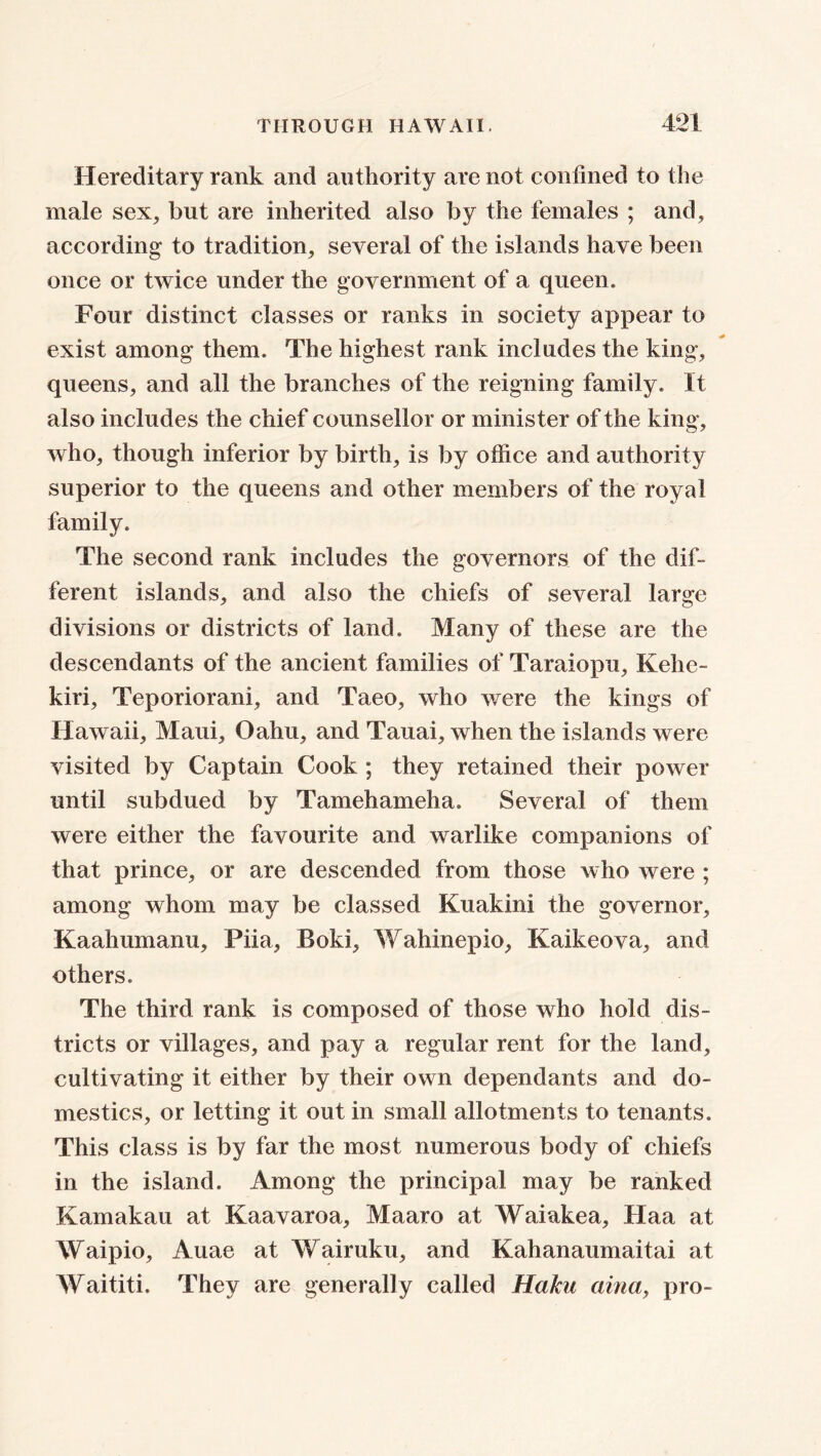 Hereditary rank and authority are not confined to the male sex, but are inherited also by the females ; and, according to tradition, several of the islands have been once or twice under the government of a queen. Four distinct classes or ranks in society appear to exist among them. The highest rank includes the king, queens, and all the branches of the reigning family. It also includes the chief counsellor or minister of the king, who, though inferior by birth, is by office and authority superior to the queens and other members of the royal family. The second rank includes the governors of the dif- ferent islands, and also the chiefs of several large divisions or districts of land. Many of these are the descendants of the ancient families of Taraiopu, Kehc- kiri, Teporiorani, and Taeo, who were the kings of Hawaii, Maui, Oahu, and Tauai, when the islands were visited by Captain Cook ; they retained their power until subdued by Tamehameha. Several of them were either the favourite and warlike companions of that prince, or are descended from those who were ; among whom may be classed Kuakini the governor, Kaahumanu, Piia, Boki, Wahinepio, Kaikeova, and others. The third rank is composed of those who hold dis- tricts or villages, and pay a regular rent for the land, cultivating it either by their own dependants and do- mestics, or letting it out in small allotments to tenants. This class is by far the most numerous body of chiefs in the island. Among the principal may be ranked Kamakau at Kaavaroa, Maaro at Waiakea, Haa at Waipio, Auae at Wairuku, and Kahanaumaitai at Waititi. They are generally called Haku aina> pro-