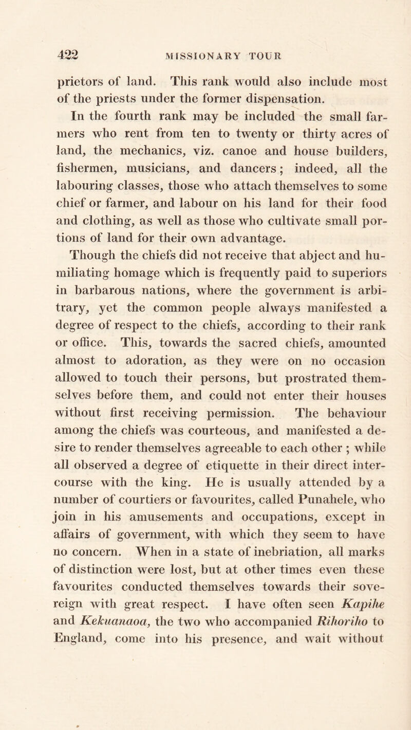 prietors of land. This rank would also include most of the priests under the former dispensation. In the fourth rank may be included the small far- mers who rent from ten to twenty or thirty acres of land, the mechanics, viz. canoe and house builders, fishermen, musicians, and dancers; indeed, all the labouring classes, those who attach themselves to some chief or farmer, and labour on his land for their food and clothing, as well as those who cultivate small por- tions of land for their own advantage. Though the chiefs did not receive that abject and hu- miliating homage which is frequently paid to superiors in barbarous nations, where the government is arbi- trary, yet the common people always manifested a degree of respect to the chiefs, according to their rank or office. This, towards the sacred chiefs, amounted almost to adoration, as they were on no occasion allowed to touch their persons, but prostrated them- selves before them, and could not enter their houses without first receiving permission. The behaviour among the chiefs was courteous, and manifested a de- sire to render themselves agreeable to each other ; while all observed a degree of etiquette in their direct inter- course with the king. He is usually attended by a number of courtiers or favourites, called Punahele, who join in his amusements and occupations, except in affairs of government, with which they seem to have no concern. When in a state of inebriation, all marks of distinction were lost, but at other times even these favourites conducted themselves towards their sove- reign with great respect. I have often seen Kapihe and KeJcuanaoa, the two who accompanied Rihoriho to England, come into his presence, and wait without