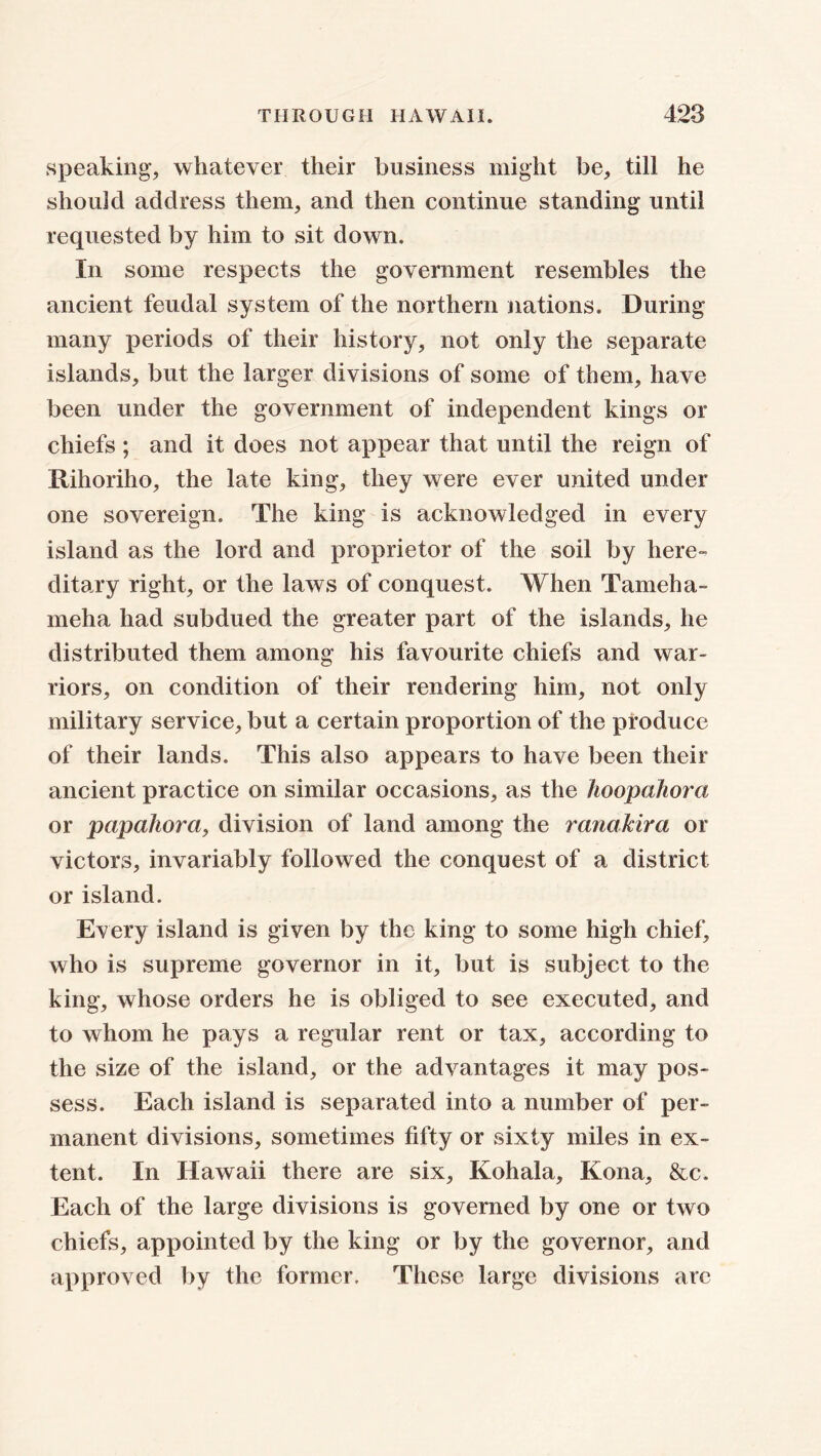 speaking, whatever their business might be, till he should address them, and then continue standing until requested by him to sit down. In some respects the government resembles the ancient feudal system of the northern nations. During many periods of their history, not only the separate islands, but the larger divisions of some of them, have been under the government of independent kings or chiefs ; and it does not appear that until the reign of Rihoriho, the late king, they were ever united under one sovereign. The king is acknowledged in every island as the lord and proprietor of the soil by here- ditary right, or the laws of conquest. When Tameha- meha had subdued the greater part of the islands, he distributed them among his favourite chiefs and war- riors, on condition of their rendering him, not only military service, but a certain proportion of the produce of their lands. This also appears to have been their ancient practice on similar occasions, as the hoopahorci or papahora, division of land among the ranalcira or victors, invariably followed the conquest of a district or island. Every island is given by the king to some high chief, who is supreme governor in it, but is subject to the king, whose orders he is obliged to see executed, and to whom he pays a regular rent or tax, according to the size of the island, or the advantages it may pos- sess. Each island is separated into a number of per- manent divisions, sometimes fifty or sixty miles in ex- tent. In Hawaii there are six, Kohala, Kona, &c. Each of the large divisions is governed by one or two chiefs, appointed by the king or by the governor, and approved by the former. These large divisions are