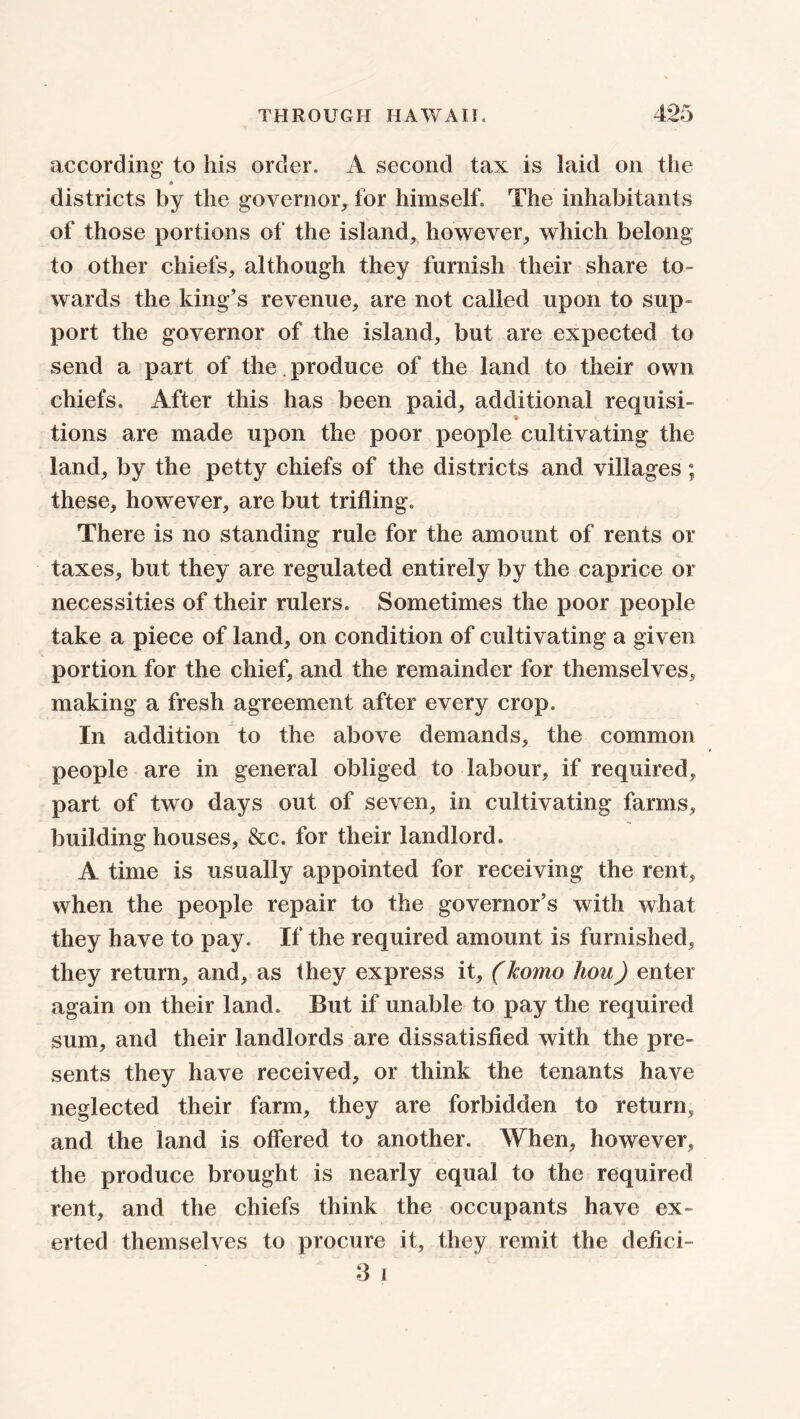 according to his order. A second tax is laid on the districts by the governor, for himself. The inhabitants of those portions of the island, however, which belong to other chiefs, although they furnish their share to- wards the king’s revenue, are not called upon to sup- port the governor of the island, but are expected to send a part of the . produce of the land to their own chiefs. After this has been paid, additional requisi- tions are made upon the poor people cultivating the land, by the petty chiefs of the districts and villages ; these, however, are but trifling. There is no standing rule for the amount of rents or taxes, but they are regulated entirely by the caprice or necessities of their rulers. Sometimes the poor people take a piece of land, on condition of cultivating a given portion for the chief, and the remainder for themselves, making a fresh agreement after every crop. In addition to the above demands, the common people are in general obliged to labour, if required, part of two days out of seven, in cultivating farms, building houses, &c. for their landlord. A time is usually appointed for receiving the rent, when the people repair to the governor’s with what they have to pay. If the required amount is furnished, they return, and, as they express it, (homo liou) enter again on their land. But if unable to pay the required sum, and their landlords are dissatisfied with the pre- sents they have received, or think the tenants have neglected their farm, they are forbidden to return, and the land is offered to another. When, however, the produce brought is nearly equal to the required rent, and the chiefs think the occupants have ex- erted themselves to procure it, they remit the defici- 3 i