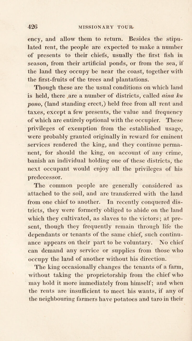 ency, and allow them to return. Besides the stipu- lated rent, the people are expected to make a number of presents to their chiefs, usually the first fish in season, from their artificial ponds, or from the sea, if the land they occupy be near the coast, together with the first-fruits of the trees and plantations. Though these are the usual conditions on which land is held, there are a number of districts, called ciina ku pono, (land standing erect,) held free from all rent and taxes, except a few presents, the value and frequency of which are entirely optional with the occupier. These privileges of exemption from the established usage, were probably granted originally in reward for eminent services rendered the king, and they continue perma- nent, for should the king, on account of any crime, banish an individual holding one of these districts, the next occupant would enjoy all the privileges of his predecessor. The common people are generally considered as attached to the soil, and are transferred with the land from one chief to another. In recently conquered dis- tricts, they were formerly obliged to abide on the land which they cultivated, as slaves to the victors; at pre- sent, though they frequently remain through life the dependants or tenants of the same chief, such continu- ance appears on their part to be voluntary. No chief can demand any service or supplies from those who occupy the land of another without his direction. The king occasionally changes the tenants of a farm, without taking the proprietorship from the chief who may hold it more immediately from himself; and when the rents are insufficient to meet his wants, if any of the neighbouring farmers have potatoes and taro in their