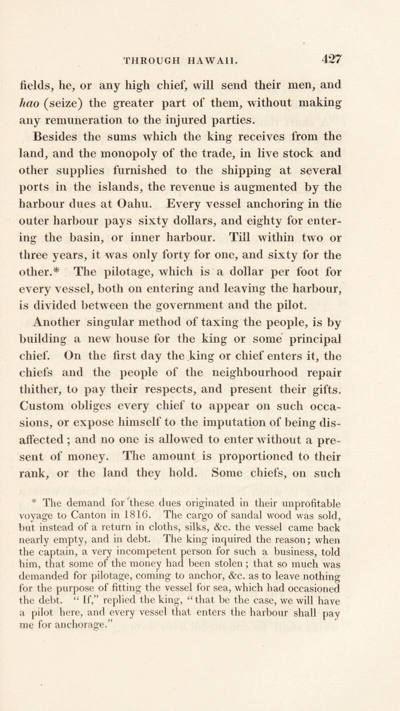 fields, he, or any high chief, will send their men, and hcio (seize) the greater part of them, without making any remuneration to the injured parties. Besides the sums which the king receives from the land, and the monopoly of the trade, in live stock and other supplies furnished to the shipping at several ports in the islands, the revenue is augmented by the harbour dues at Oahu. Every vessel anchoring in the outer harbour pays sixty dollars, and eighty for enter- ing the basin, or inner harbour. Till within two or three years, it was only forty for one, and sixty for the other.* The pilotage, which is a dollar per foot for every vessel, both on entering and leaving the harbour, is divided between the government and the pilot. Another singular method of taxing the people, is by building a new house for the king or some principal chief. On the first day the king or chief enters it, the chiefs and the people of the neighbourhood repair thither, to pay their respects, and present their gifts. Custom obliges every chief to appear on such occa- sions, or expose himself to the imputation of being dis- affected ; and no one is allowed to enter without a pre- sent of money. The amount is proportioned to their rank, or the land they hold. Some chiefs, on such * The demand for these dues originated in their unprofitable voyage to Canton in 1816. The cargo of sandal wood was sold, but instead of a return in cloths, silks, &c. the vessel came back nearly empty, and in debt. The king inquired the reason; when the captain, a very incompetent person for such a business, told him, that some of the money had been stolen; that so much was demanded for pilotage, coming to anchor, &c. as to leave nothing for the purpose of fitting the vessel for sea, which had occasioned the debt. “ If,” replied the king, “that be the case, we will have a pilot here, and every vessel that enters the harbour shall pay me for anchorage.”
