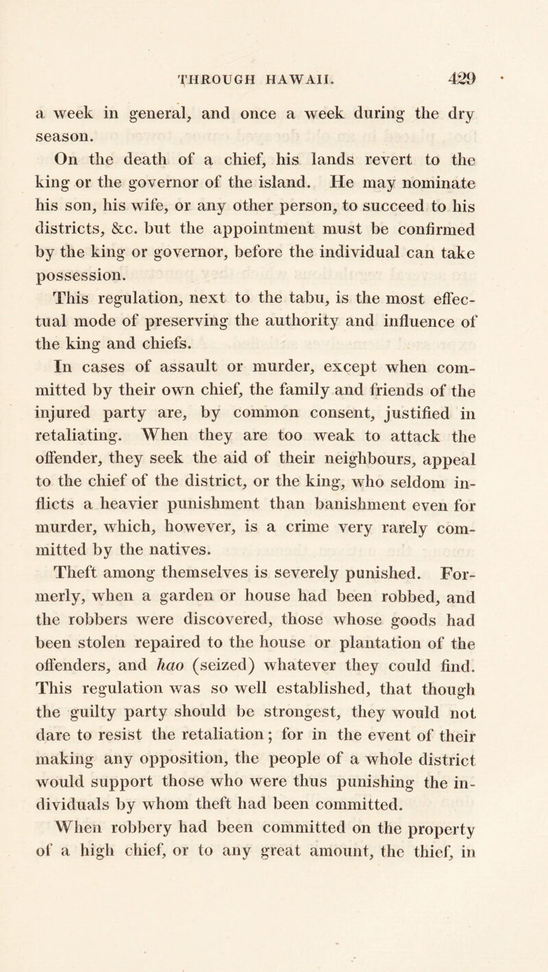 a week in general, and once a week during the dry season. On the death of a chief, his lands revert to the king or the governor of the island. He may nominate his son, his wife, or any other person, to succeed to his districts, &c. but the appointment must be confirmed by the king or governor, before the individual can take possession. This regulation, next to the tabu, is the most effec- tual mode of preserving the authority and influence of the king and chiefs. In cases of assault or murder, except when com- mitted by their own chief, the family and friends of the injured party are, by common consent, justified in retaliating. When they are too weak to attack the offender, they seek the aid of their neighbours, appeal to the chief of the district, or the king, who seldom in- flicts a heavier punishment than banishment even for murder, which, however, is a crime very rarely com- mitted by the natives. Theft among themselves is severely punished. For- merly, when a garden or house had been robbed, and the robbers were discovered, those whose goods had been stolen repaired to the house or plantation of the offenders, and hao (seized) whatever they could find. This regulation was so well established, that though the guilty party should be strongest, they would not dare to resist the retaliation; for in the event of their making any opposition, the people of a whole district would support those who were thus punishing the in- dividuals by whom theft had been committed. When robbery had been committed on the property of a high chief, or to any great amount, the thief, in