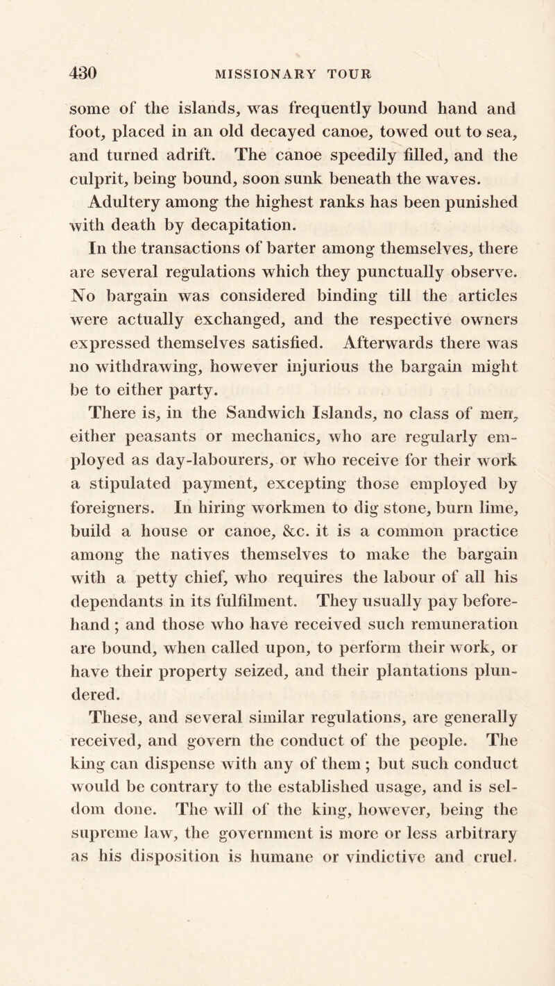 some of the islands, was frequently bound hand and foot, placed in an old decayed canoe, towed out to sea, and turned adrift. The canoe speedily filled, and the culprit, being bound, soon sunk beneath the waves. Adultery among the highest ranks has been punished with death by decapitation. In the transactions of barter among themselves, there are several regulations which they punctually observe. No bargain was considered binding till the articles were actually exchanged, and the respective owners expressed themselves satisfied. Afterwards there was no withdrawing, however injurious the bargain might be to either party. There is, in the Sandwich Islands, no class of men, either peasants or mechanics, who are regularly em- ployed as day-labourers, or who receive for their w ork a stipulated payment, excepting those employed by foreigners. In hiring workmen to dig stone, burn lime, build a house or canoe, &c. it is a common practice among the natives themselves to make the bargain with a petty chief, who requires the labour of all his dependants in its fulfilment. They usually pay before- hand ; and those who have received such remuneration are bound, when called upon, to perform their work, or have their property seized, and their plantations plun- dered. These, and several similar regulations, are generally received, and govern the conduct of the people. The king can dispense with any of them ; but such conduct would be contrary to the established usage, and is sel- dom done. The will of the king, however, being the supreme law, the government is more or less arbitrary as his disposition is humane or vindictive and cruel.
