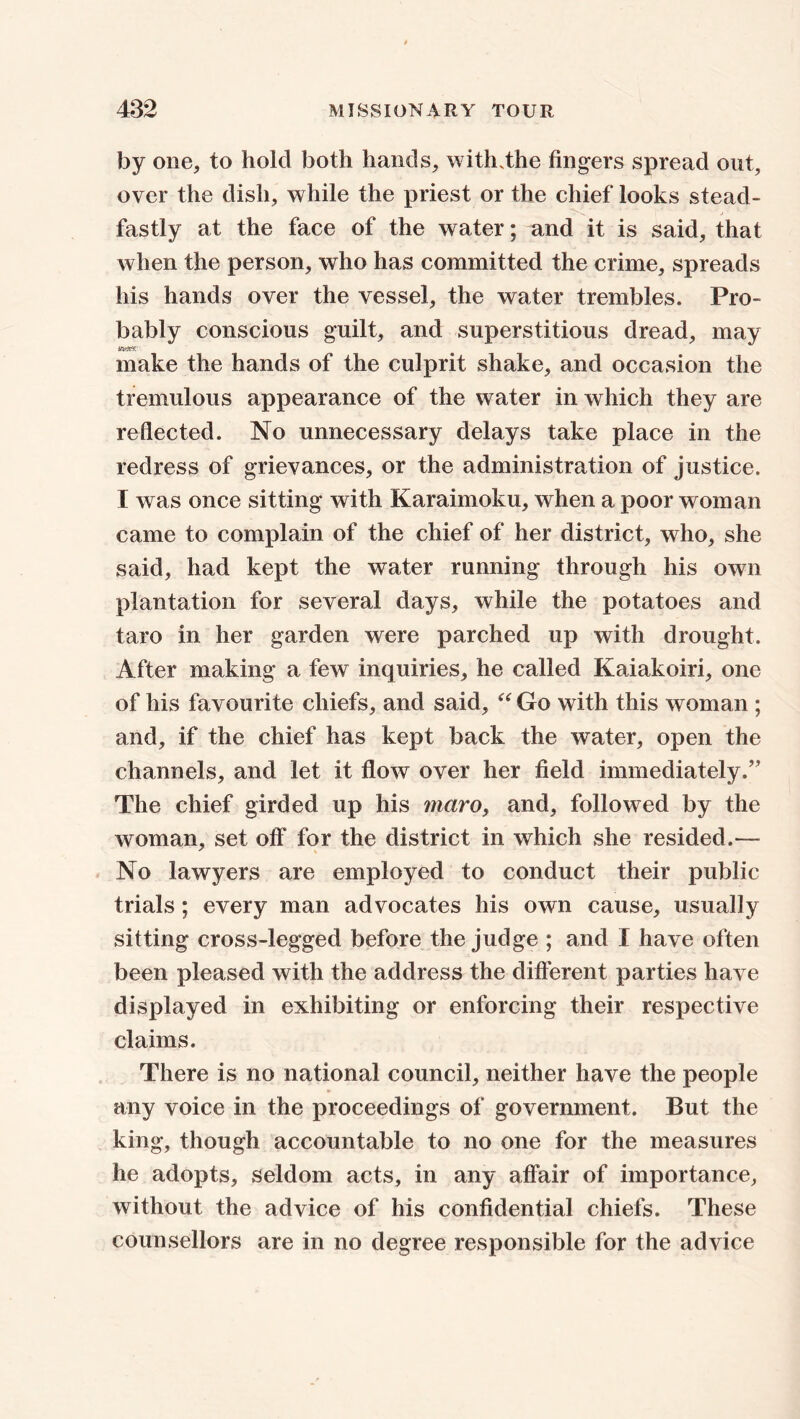 by one, to hold both hands, with, the fingers spread out, over the dish, while the priest or the chief looks stead- i j fastly at the face of the water; and it is said, that when the person, who has committed the crime, spreads his hands over the vessel, the water trembles. Pro- bably conscious guilt, and superstitious dread, may make the hands of the culprit shake, and occasion the tremulous appearance of the water in which they are reflected. No unnecessary delays take place in the redress of grievances, or the administration of justice. I was once sitting with Karaimoku, when a poor woman came to complain of the chief of her district, who, she said, had kept the water running through his own plantation for several days, while the potatoes and taro in her garden were parched up with drought. After making a few inquiries, he called Kaiakoiri, one of his favourite chiefs, and said, “ Go with this woman ; and, if the chief has kept back the wTater, open the channels, and let it flow over her field immediately.” The chief girded up his maroy and, followed by the woman, set off for the district in which she resided.— No lawyers are employed to conduct their public trials; every man advocates his own cause, usually sitting cross-legged before the judge ; and I have often been pleased with the address the different parties have displayed in exhibiting or enforcing their respective claims. There is no national council, neither have the people any voice in the proceedings of government. But the king, though accountable to no one for the measures he adopts, seldom acts, in any affair of importance, without the advice of his confidential chiefs. These counsellors are in no degree responsible for the advice