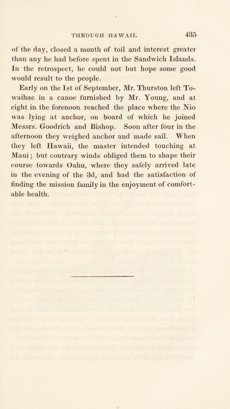 of the day, closed a month of toil and interest greater than any he had before spent in the Sandwich Islands, In the retrospect, he could not but hope some good would result to the people. Early on the 1st of September, Mr, Thurston left To- waihae in a canoe furnished by Mr. Young, and at eight in the forenoon reached the place where the Mo was lying at anchor, on board of which he joined Messrs. Goodrich and Bishop, Soon after four in the afternoon they weighed anchor and made sail. When they left Hawaii, the master intended touching at Maui; but contrary winds obliged them to shape their course towards Oahu, where they safely arrived late in the evening of the 3d, and had the satisfaction of finding the mission family in the enjoyment of comfort- able health.