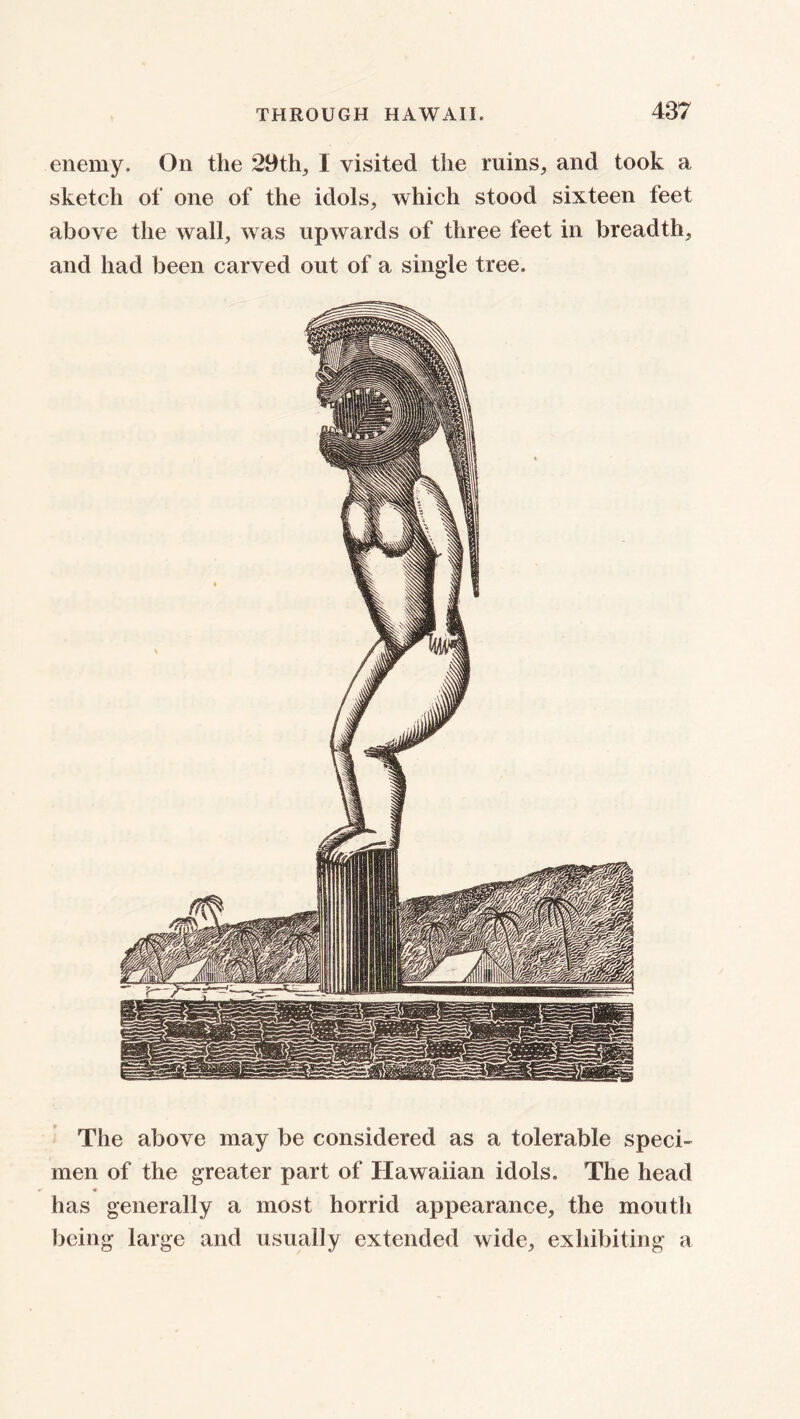 enemy. On the 29 th, I visited the ruins, and took a sketch of one of the idols, which stood sixteen feet above the wall, was upwards of three feet in breadth, and had been carved out of a single tree. The above may be considered as a tolerable speci- men of the greater part of Hawaiian idols. The head has generally a most horrid appearance, the mouth being large and usually extended wide, exhibiting a