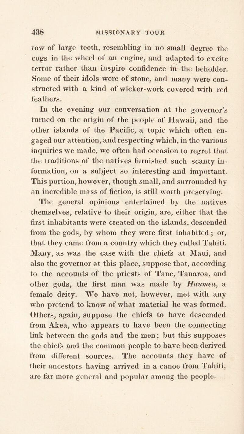 row of large teeth, resembling in no small degree the cogs in the wheel of an engine, and adapted to excite terror rather than inspire confidence in the beholder. Some of their idols were of stone, and many were con- structed with a kind of wicker-work covered with red feathers. In the evening our conversation at the governor’s turned on the origin of the people of Hawaii, and the other islands of the Pacific, a topic which often en- gaged our attention, and respecting which, in the various inquiries we made, we often had occasion to regret that the traditions of the natives furnished such scanty in- formation, on a subject so interesting and important. This portion, however, though small, and surrounded by an incredible mass of fiction, is still worth preserving. The general opinions entertained by the natives themselves, relative to their origin, are, either that the first inhabitants were created on the islands, descended from the gods, by whom they were first inhabited ; or, that they came from a country which they called Tahiti. Many, as was the case with the chiefs at Maui, and also the governor at this place, suppose that, according to the accounts of the priests of Tane, Tanaroa, and other gods, the first man was made by Haumea, a female deity. We have not, however, met with any who pretend to know of what material he was formed. Others, again, suppose the chiefs to have descended from Akea, who appears to have been the connecting link between the gods and the men; but this supposes the chiefs and the common people to have been derived from different sources. The accounts they have of their ancestors having arrived in a canoe from Tahiti, are far more general and popular among the people.
