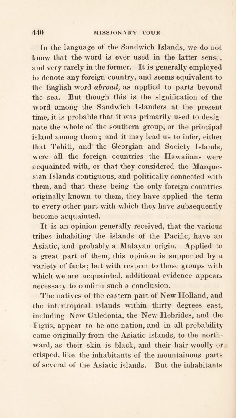 In the language of the Sandwich Islands, we do not know that the word is ever used in the latter sense, and very rarely in the former. It is generally employed to denote any foreign country, and seems equivalent to the English word abroad, as applied to parts beyond the sea. But though this is the signification of the word among the Sandwich Islanders at the present time, it is probable that it was primarily used to desig- nate the whole of the southern group, or the principal island among them ; and it may lead us to infer, either that Tahiti, and the Georgian and Society Islands, were all the foreign countries the Hawaiians were acquainted with, or that they considered the Marque- sian Islands contiguous, and politically connected with them, and that these being the only foreign countries originally known to them, they have applied the term to every other part with which they have subsequently become acquainted. It is an opinion generally received, that the various tribes inhabiting the islands of the Pacific, have an Asiatic, and probably a Malayan origin. Applied to a great part of them, this opinion is supported by a variety of facts; but with respect to those groups with which we are acquainted, additional evidence appears necessary to confirm such a conclusion. The natives of the eastern part of New Holland, and the intertropical islands within thirty degrees east, including New Caledonia, the New Hebrides, and the Figiis, appear to be one nation, and in all probability came originally from the Asiatic islands, to the north- ward, as their skin is black, and their hair woolly or crisped, like the inhabitants of the mountainous parts of several of the Asiatic islands. But the inhabitants