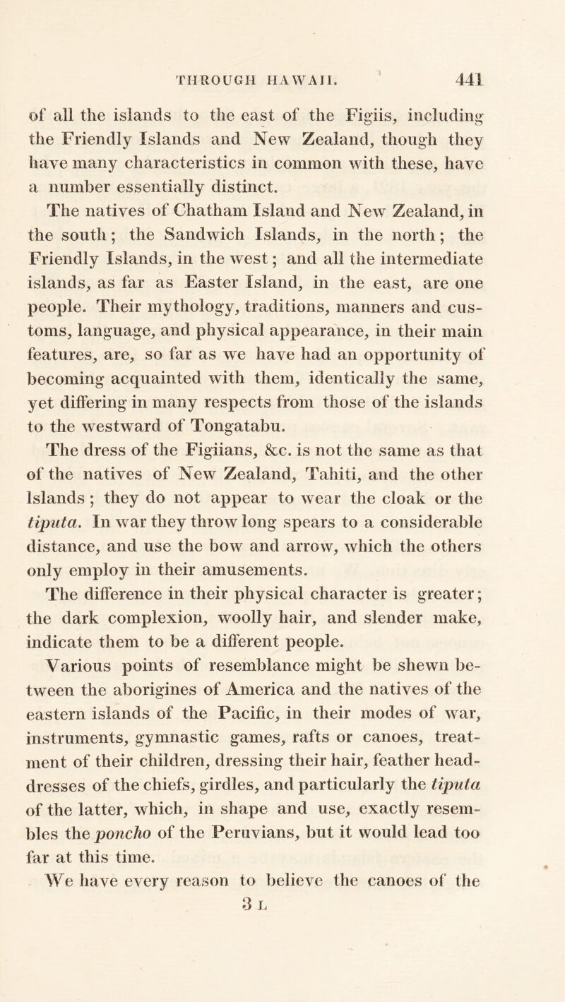 '3 of all the islands to the east of the Figiis, including the Friendly Islands and New Zealand, though they have many characteristics in common with these, have a number essentially distinct. The natives of Chatham Island and New Zealand, in the south; the Sandwich Islands, in the north; the Friendly Islands, in the west; and all the intermediate islands, as far as Easter Island, in the east, are one people. Their mythology, traditions, manners and cus- toms, language, and physical appearance, in their main features, are, so far as we have had an opportunity of becoming acquainted with them, identically the same, yet differing in many respects from those of the islands to the westward of Tongatabu. The dress of the Figiians, &c. is not the same as that of the natives of New Zealand, Tahiti, and the other Islands ; they do not appear to wear the cloak or the tiputa. In war they throw long spears to a considerable distance, and use the bow and arrow, which the others only employ in their amusements. The difference in their physical character is greater; the dark complexion, woolly hair, and slender make, indicate them to be a different people. Various points of resemblance might be shewn be- tween the aborigines of America and the natives of the eastern islands of the Pacific, in their modes of war, instruments, gymnastic games, rafts or canoes, treat- ment of their children, dressing their hair, feather head- dresses of the chiefs, girdles, and particularly the tiputa of the latter, which, in shape and use, exactly resem- bles the poncho of the Peruvians, but it would lead too far at this time. We have every reason to believe the canoes of the 3 L