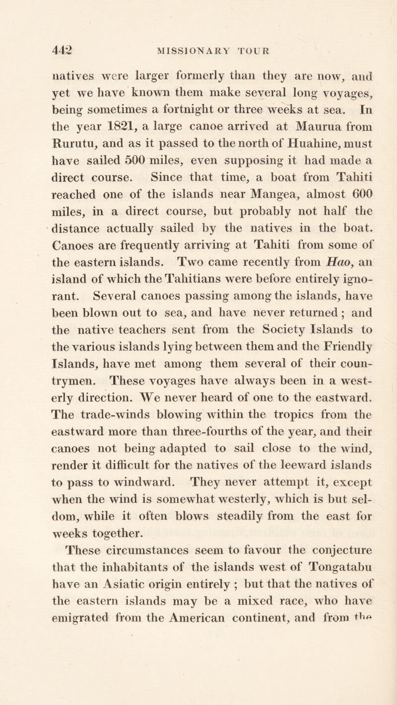 natives were larger formerly than they are now, and yet we have known them make several long voyages, being sometimes a fortnight or three weeks at sea. In the year 1821, a large canoe arrived at Maurua from Hurutu, and as it passed to the north of Huahine, must have sailed 500 miles, even supposing it had made a direct course. Since that time, a boat from Tahiti reached one of the islands near Mangea, almost 600 miles, in a direct course, but probably not half the distance actually sailed by the natives in the boat. Canoes are frequently arriving at Tahiti from some of the eastern islands. Two came recently from Hao, an island of which the Tahitians were before entirely igno- rant. Several canoes passing among the islands, have been blown out to sea, and have never returned ; and the native teachers sent from the Society Islands to the various islands lying between them and the Friendly Islands, have met among them several of their coun- trymen. These voyages have always been in a west- erly direction. We never heard of one to the eastward. The trade-winds blowing within the tropics from the eastward more than three-fourths of the year, and their canoes not being adapted to sail close to the wind, render it difficult for the natives of the leeward islands to pass to windward. They never attempt it, except when the wind is somewhat westerly, which is but sel- dom, while it often blows steadily from the east for weeks together. These circumstances seem to favour the conjecture that the inhabitants of the islands west of Tongatabu have an Asiatic origin entirely ; but that the natives of the eastern islands may be a mixed race, who have emigrated from the American continent, and from ttm