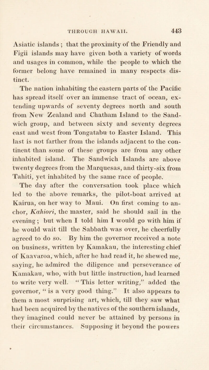 Asiatic islands ; that the proximity of the Friendly and Fig-ii islands may have given both a variety of words and usages in common, while the people to which the former belong have remained in many respects dis- tinct. The nation inhabiting the eastern parts of the Pacific has spread itself over an immense tract of ocean, ex- tending upwards of seventy degrees north and south from New Zealand and Chatham Island to the Sand- wich group, and between sixty and seventy degrees east and west from Tongatabu to Easter Island. This last is not farther from the islands adjacent to the con- tinent than some of these groups are from any other inhabited island. The Sandwich Islands are above twenty degrees from the Marquesas, and thirty-six from Tahiti, yet inhabited by the same race of people. The day after the conversation took place which led to the above remarks, the pilot-boat arrived at Kairua, on her way to Maui. On first coming to an- chor, Kahiori, the master, said he should sail in the evening; but when I told him I would go with him if he would wait till the Sabbath was over, he cheerfully agreed to do so. By him the governor received a note on business, written by Kamakau, the interesting chief of Kaavaroa, which, after he had read it, he shewed me, saying, he admired the diligence and perseverance of Kamakau, who, with but little instruction, had learned to write very well “ This letter writing/' added the governor, “ is a very good thing. It also appears to them a most surprising art, which, till they saw what had been acquired by the natives of the southern islands, they imagined could never be attained by persons in their circumstances. Supposing it beyond the powers