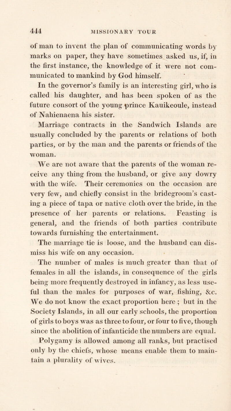 of man to invent the plan of communicating words by marks on paper, they have sometimes asked us, if, in the first instance, the knowledge of it were not com- municated to mankind by God himself. In the governor’s family is an interesting girl, who is called his daughter, and has been spoken of as the future consort of the young prince Kauikeoule, instead of Nahienaena his sister. Marriage contracts in the Sandwich Islands are usually concluded by the parents or relations of both parties, or by the man and the parents or friends of the woman. We are not aware that the parents of the woman re- ceive any thing from the husband, or give any dowry with the wife. Their ceremonies on the occasion are very few, and chiefly consist in the bridegroom’s cast- ing a piece of tapa or native cloth over the bride, in the presence of her parents or relations. Feasting is general, and the friends of both parties contribute towards furnishing the entertainment. The marriage tie is loose, and the husband can dis- miss his wife on any occasion. The number of males is much greater than that of females in all the islands, in consequence of the girls being more frequently destroyed in infancy, as less use- ful than the males for purposes of war, fishing, &c. We do not know the exact proportion here ; but in the Society Islands, in all our early schools, the proportion of girls to boys was as three to four, or four to five, though since the abolition of infanticide the numbers are equal. Polygamy is allowed among all ranks, but practised only by the chiefs, whose means enable them to main- tain a plurality of wives.