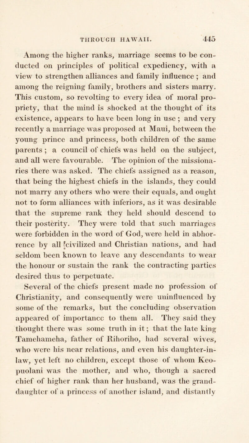 Among the higher ranks, marriage seems to be con- ducted on principles of political expediency, with a view to strengthen alliances and family influence ; and among the reigning family, brothers and sisters marry. This custom, so revolting to every idea of moral pro- priety, that the mind is shocked at the thought of its existence, appears to have been long in use ; and very recently a marriage was proposed at Maui, between the young prince and princess, both children of the same parents; a council of chiefs was held on the subject, and all were favourable. The opinion of the missiona- ries there was asked. The chiefs assigned as a reason, that being the highest chiefs in the islands, they could not marry any others who were their equals, and ought not to form alliances with inferiors, as it was desirable that the supreme rank they held should descend to their posterity. They were told that such marriages were forbidden in the word of G od, were held in abhor- rence by all [civilized and Christian nations, and had seldom been known to leave any descendants to wear the honour or sustain the rank the contracting parties desired thus to perpetuate. Several of the chiefs present made no profession of Christianity, and consequently were uninfluenced by some of the remarks, but the concluding observation appeared of importance to them all. They said they thought there was some truth in it; that the late king Tamehameha, father of Itihoriho, had several wives, who were his near relations, and even his daughter-in- law, yet left no children, except those of whom Keo- puolani was the mother, and who, though a sacred chief of higher rank than her husband, was the grand- daughter of a princess of another island, and distantly