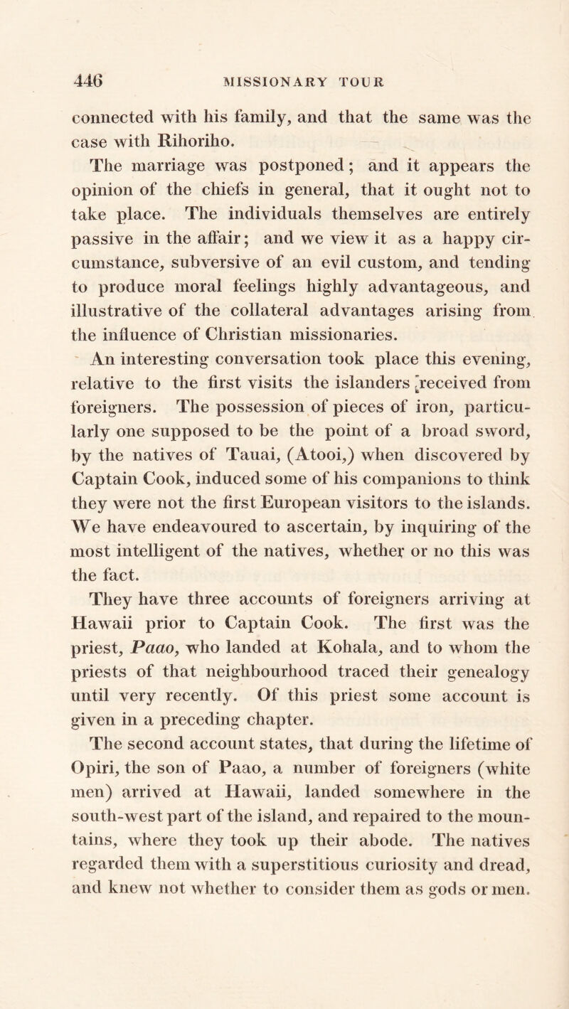 connected with his family, and that the same was the case with Rihoriho. The marriage was postponed; and it appears the opinion of the chiefs in general, that it ought not to take place. The individuals themselves are entirely passive in the affair; and we view it as a happy cir- cumstance, subversive of an evil custom, and tending to produce moral feelings highly advantageous, and illustrative of the collateral advantages arising from the influence of Christian missionaries. An interesting conversation took place this evening, relative to the first visits the islanders /received from foreigners. The possession of pieces of iron, particu- larly one supposed to be the point of a broad sword, by the natives of Tauai, (Atooi,) when discovered by Captain Cook, induced some of his companions to think they were not the first European visitors to the islands. We have endeavoured to ascertain, by inquiring of the most intelligent of the natives, whether or no this was the fact. They have three accounts of foreigners arriving at Hawaii prior to Captain Cook. The first was the priest, Paao, who landed at Kohala, and to whom the priests of that neighbourhood traced their genealogy until very recently. Of this priest some account is given in a preceding chapter. The second account states, that during the lifetime of Opiri, the son of Paao, a number of foreigners (white men) arrived at Hawaii, landed somewhere in the south-west part of the island, and repaired to the moun- tains, where they took up their abode. The natives regarded them with a superstitious curiosity and dread, and knew not whether to consider them as gods or men.