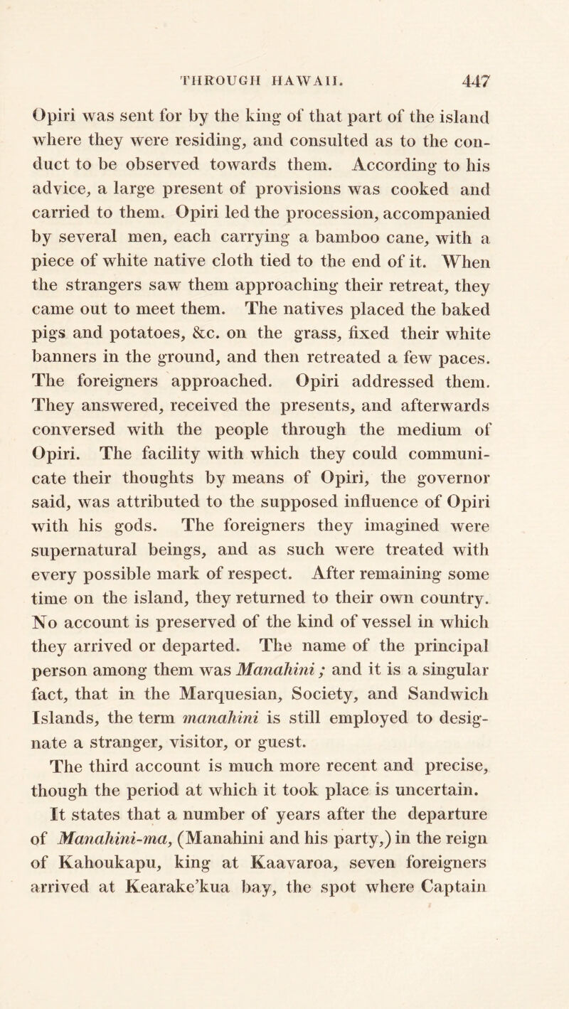 Opiri was sent for by the king* of that part of the island where they were residing, and consulted as to the con- duct to be observed towards them. According to his advice, a large present of provisions was cooked and carried to them. Opiri led the procession, accompanied by several men, each carrying a bamboo cane, with a piece of white native cloth tied to the end of it. When the strangers saw them approaching their retreat, they came out to meet them. The natives placed the baked pigs and potatoes, &c. on the grass, fixed their white banners in the ground, and then retreated a few paces. The foreigners approached. Opiri addressed them. They answered, received the presents, and afterwards conversed with the people through the medium of Opiri. The facility with which they could communi- cate their thoughts by means of Opiri, the governor said, was attributed to the supposed influence of Opiri with his gods. The foreigners they imagined were supernatural beings, and as such were treated with every possible mark of respect. After remaining some time on the island, they returned to their own country. No account is preserved of the kind of vessel in which they arrived or departed. The name of the principal person among them was Manahini; and it is a singular fact, that in the Marquesian, Society, and Sandwich Islands, the term manahini is still employed to desig- nate a stranger, visitor, or guest. The third account is much more recent and precise, though the period at which it took place is uncertain. It states that a number of years after the departure of Manahini-ma, (Manahini and his party,) in the reign of Kahoukapu, king at Kaavaroa, seven foreigners arrived at Kearake’kua bay, the spot where Captain