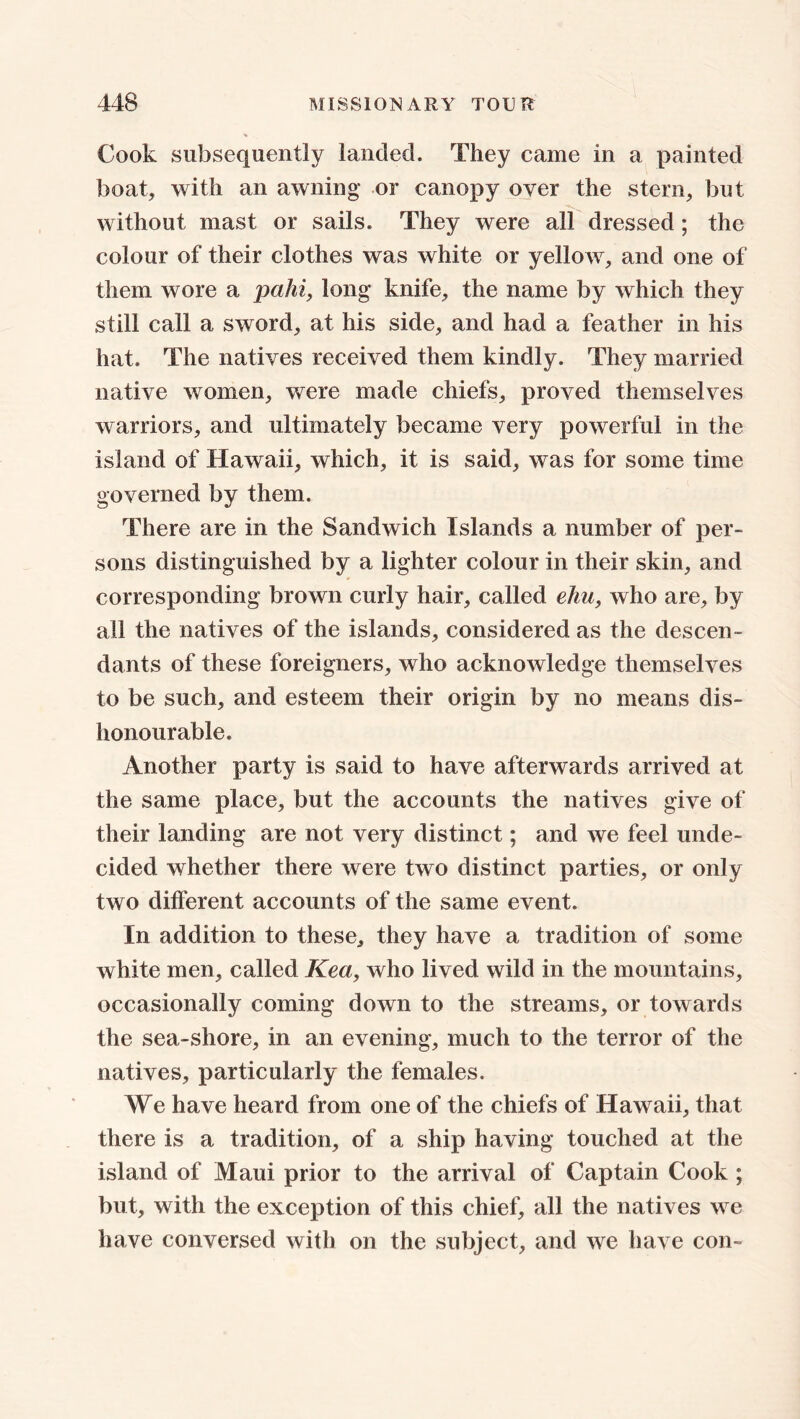 Cook subsequently landed. They came in a painted boat, with an awning or canopy over the stern, but without mast or sails. They were all dressed ; the colour of their clothes was white or yellow, and one of them wore a pahi, long knife, the name by which they still call a sword, at his side, and had a feather in his hat. The natives received them kindly. They married native women, were made chiefs, proved themselves warriors, and ultimately became very powerful in the island of Hawaii, which, it is said, was for some time governed by them. There are in the Sandwich Islands a number of per- sons distinguished by a lighter colour in their skin, and corresponding brown curly hair, called elm, who are, by all the natives of the islands, considered as the descen- dants of these foreigners, who acknowledge themselves to be such, and esteem their origin by no means dis- honourable. Another party is said to have afterwards arrived at the same place, but the accounts the natives give of their landing are not very distinct; and we feel unde- cided whether there were two distinct parties, or only two different accounts of the same event. In addition to these, they have a tradition of some white men, called Kea, who lived wild in the mountains, occasionally coming down to the streams, or towards the sea-shore, in an evening, much to the terror of the natives, particularly the females. We have heard from one of the chiefs of Hawaii, that there is a tradition, of a ship having touched at the island of Maui prior to the arrival of Captain Cook ; but, with the exception of this chief, all the natives we have conversed with on the subject, and we have con-