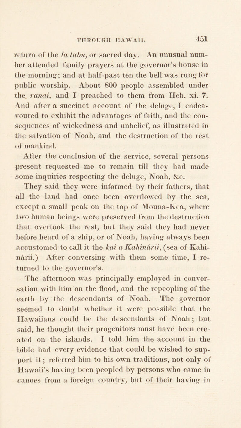return of the la tabu, or sacred day. An unusual num- ber attended family prayers at the governor’s house in the morning; and at half-past ten the bell was rung for public worship. About 800 people assembled under the, ranai, and I preached to them from Heb. xi. 7. And after a succinct account of the deluge, I endea- voured to exhibit the advantages of faith, and the con- sequences of wickedness and unbelief, as illustrated in the salvation of Noah, and the destruction of the rest of mankind. After the conclusion of the service, several persons present requested me to remain till they had made some inquiries respecting the deluge, Noah, &c. They said they were informed by their fathers, that all the land had once been overflowed by the sea, except a small peak on the top of Mouna-Kea, where two human beings were preserved from the destruction that overtook the rest, but they said they had never before heard of a ship, or of Noah, having always been accustomed to call it the kai a Kahindrii, (sea of Kahi- narii.) After conversing with them some time, I re- turned to the governor’s. The afternoon was principally employed in conver- sation with him on the flood, and the repeopling of the earth by the descendants of Noah. The governor seemed to doubt whether it were possible that the Hawaiians could be the descendants of Noah; but said, he thought their progenitors must have been cre- ated on the islands. I told him the account in the bible had every evidence that could be wished to sup- port it; referred him to his own traditions, not only of Hawaii’s having been peopled by persons who came in canoes from a foreign country, but of their having in