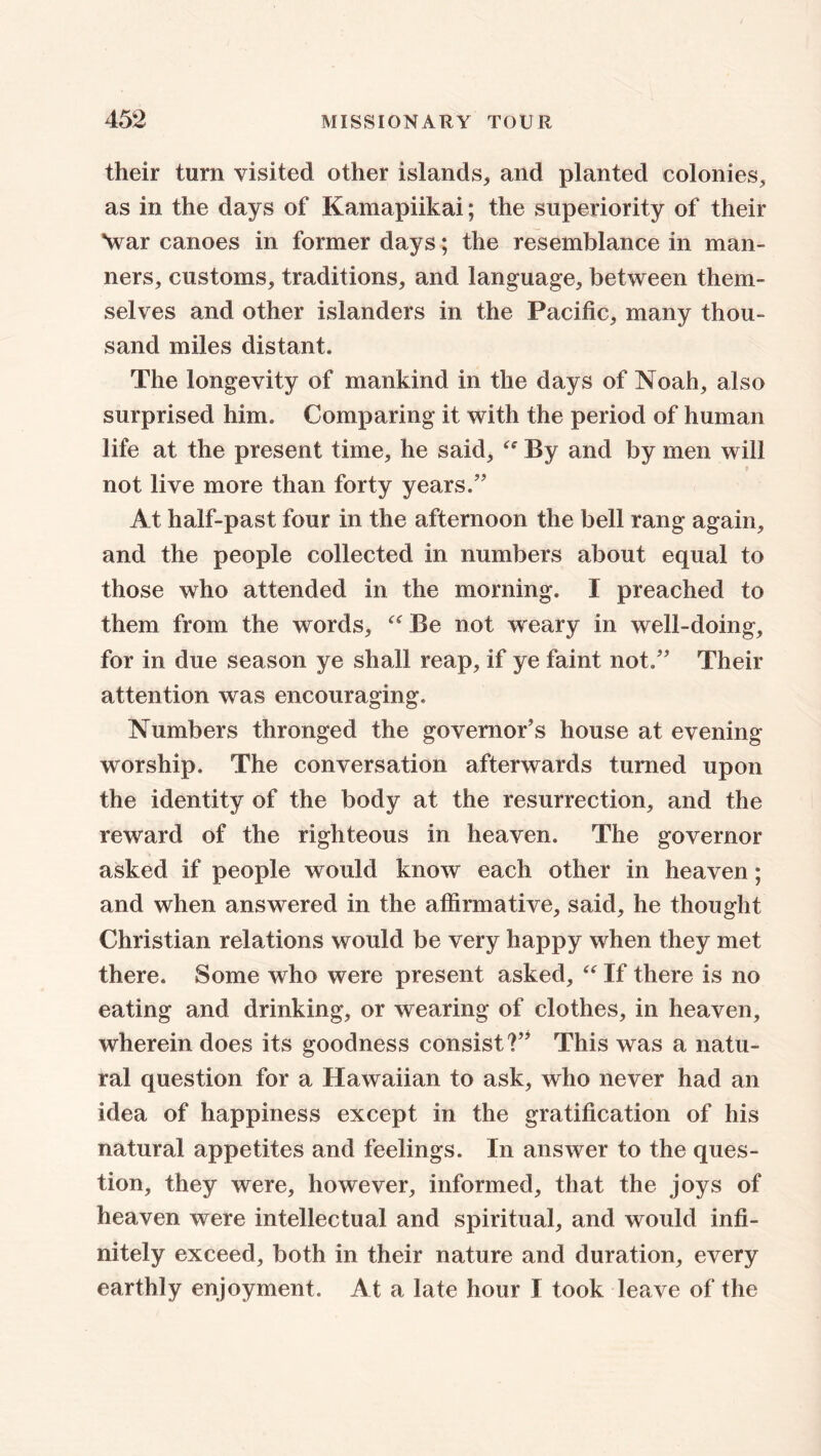 their turn visited other islands, and planted colonies, as in the days of Kamapiikai; the superiority of their Av ar canoes in former days; the resemblance in man- ners, customs, traditions, and language, between them- selves and other islanders in the Pacific, many thou- sand miles distant. The longevity of mankind in the days of Noah, also surprised him. Comparing it with the period of human life at the present time, he said, “ By and by men will not live more than forty years.” At half-past four in the afternoon the bell rang again, and the people collected in numbers about equal to those who attended in the morning. I preached to them from the words, “ Be not weary in well-doing, for in due season ye shall reap, if ye faint not.” Their attention was encouraging. Numbers thronged the governor’s house at evening- worship. The conversation afterwards turned upon the identity of the body at the resurrection, and the reward of the righteous in heaven. The governor asked if people would know each other in heaven; and when answered in the affirmative, said, he thought Christian relations would be very happy when they met there. Some who were present asked, “ If there is no eating and drinking, or wearing of clothes, in heaven, wherein does its goodness consist?” This was a natu- ral question for a Hawaiian to ask, who never had an idea of happiness except in the gratification of his natural appetites and feelings. In answer to the ques- tion, they were, however, informed, that the joys of heaven were intellectual and spiritual, and would infi- nitely exceed, both in their nature and duration, every earthly enjoyment. At a late hour I took leave of the