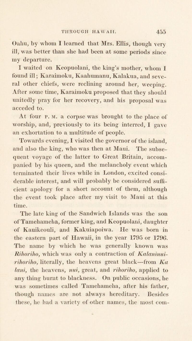 Oahu, by whom I learned that Mrs. Ellis, though very ill, was better than she had been at some periods since my departure. I waited on Keopuolani, the king’s mother, whom 1 found ill; Karaimoku, Kaahumanu, Kalakua, and seve- ral other chiefs, were reclining around her, weeping. After some time, Karaimoku proposed that they should unitedly pray for her recovery, and his proposal was acceded to. At four p. m. a corpse was brought to the place of worship, and, previously to its being interred, I gave an exhortation to a multitude of people. Towards evening, I visited the governor of the island, and also the king, who was then at Maui. The subse- quent voyage of the latter to Great Britain, accom- panied by his queen, and the melancholy event which terminated their lives while in London, excited consi- derable interest, and will probably be considered suffi- cient apology for a short account of them, although the event took place after my visit to Maui at this time. The late king of the Sandwich Islands was the son of Tamehameha, former king, and Keopuolani, daughter of Kauikeouli, and Kakuiapoiwa. He was born in the eastern part of Hawaii, in the year 1795 or 1796. The name by which he was generally known was Rihoriho, which was only a contraction of Kalaninui- rihoriho, literally, the heavens great black—from Ka lani, the heavens, nui, great, and rihoriho, applied to any thing burnt to blackness. On public occasions, he was sometimes called Tamehameha, after his father, though names are not always hereditary. Besides these, he had a variety of other names, the most com-