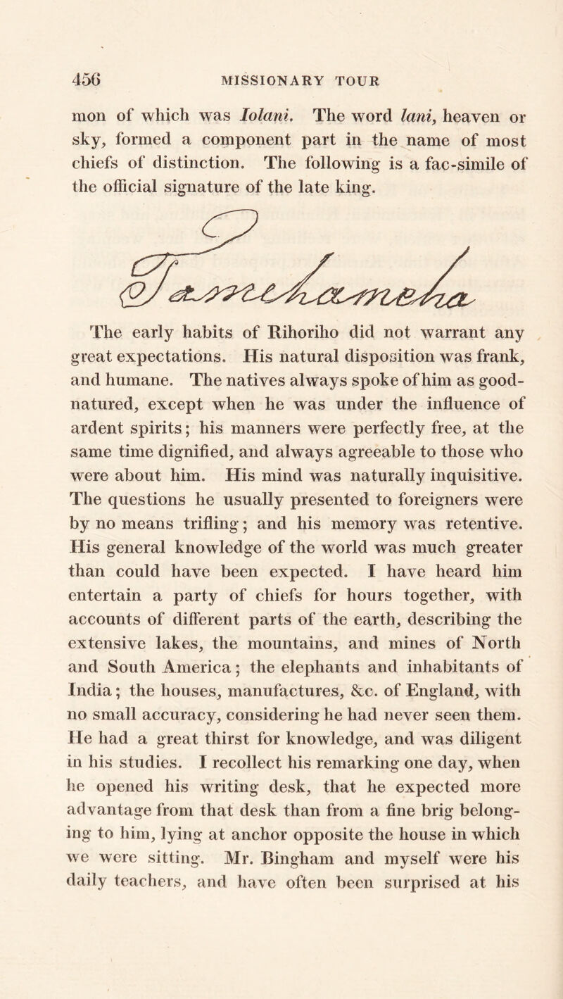 mon of which was lolani. The word lani, heaven or sky, formed a component part in the name of most chiefs of distinction. The following is a fac-simile of the official signature of the late king. The early habits of Rihoriho did not warrant any great expectations. His natural disposition was frank, and humane. The natives always spoke of him as good- natured, except when he was under the influence of ardent spirits; his manners were perfectly free, at the same time dignified, and always agreeable to those who were about him. His mind was naturally inquisitive. The questions he usually presented to foreigners were by no means trifling ; and his memory was retentive. His general knowledge of the world was much greater than could have been expected. I have heard him entertain a party of chiefs for hours together, with accounts of different parts of the earth, describing the extensive lakes, the mountains, and mines of North and South America; the elephants and inhabitants of India; the houses, manufactures, &c. of England, with no small accuracy, considering he had never seen them. He had a great thirst for knowledge, and was diligent in his studies. I recollect his remarking one day, when he opened his writing desk, that he expected more advantage from that desk than from a fine brig belong- ing to him, lying at anchor opposite the house in which we were sitting. Mr. Bingham and myself were his daily teachers, and have often been surprised at his