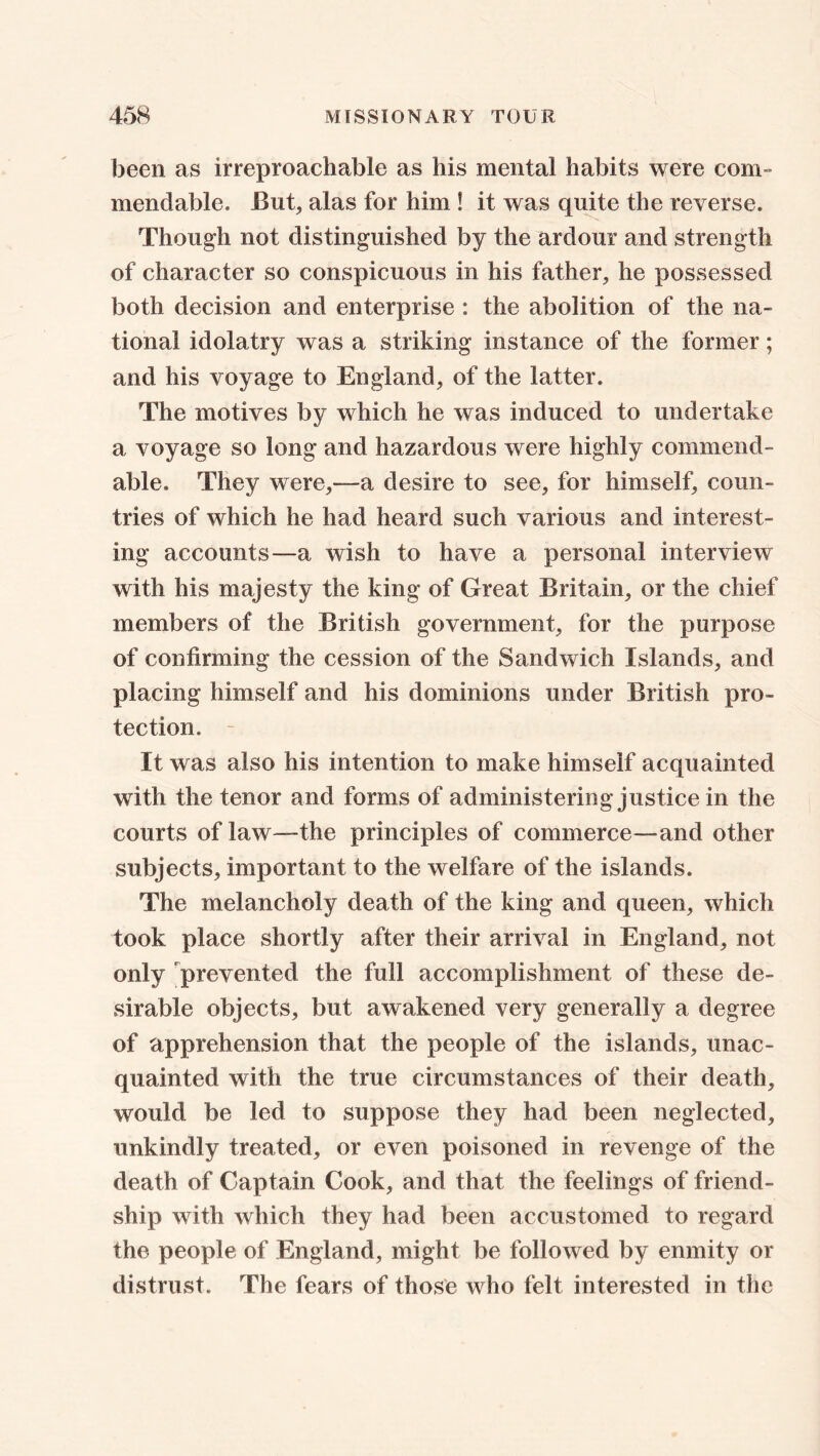 been as irreproachable as his mental habits were com- mendable. But, alas for him ! it was quite the reverse. Though not distinguished by the ardour and strength of character so conspicuous in his father, he possessed both decision and enterprise : the abolition of the na- tional idolatry was a striking instance of the former; and his voyage to England, of the latter. The motives by which he was induced to undertake a voyage so long and hazardous were highly commend- able. They were,- -a desire to see, for himself, coun- tries of which he had heard such various and interest- ing accounts—a wish to have a personal interview with his majesty the king of Great Britain, or the chief members of the British government, for the purpose of confirming the cession of the Sandwich Islands, and placing himself and his dominions under British pro- tection. It was also his intention to make himself acquainted with the tenor and forms of administering justice in the courts of law—-the principles of commerce—and other subjects, important to the welfare of the islands. The melancholy death of the king and queen, which took place shortly after their arrival in England, not only prevented the full accomplishment of these de- sirable objects, but awakened very generally a degree of apprehension that the people of the islands, unac- quainted with the true circumstances of their death, would be led to suppose they had been neglected, unkindly treated, or even poisoned in revenge of the death of Captain Cook, and that the feelings of friend- ship with which they had been accustomed to regard the people of England, might be followed by enmity or distrust. The fears of those who felt interested in the