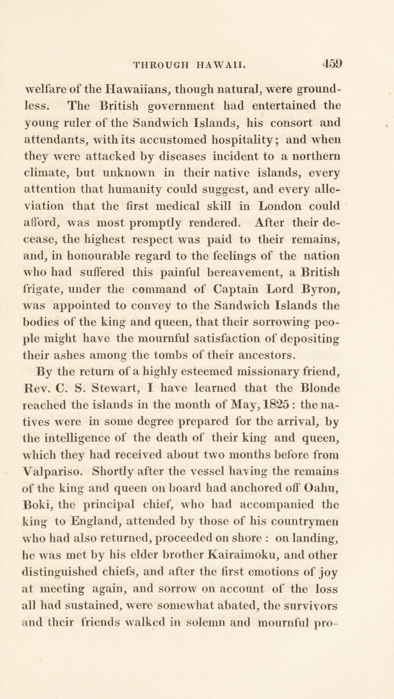 welfare of the Hawaiians, though natural, were ground- less. The British government had entertained the young ruler of the Sandwich Islands, his consort and attendants, with its accustomed hospitality; and when they were attacked by diseases incident to a northern climate, but unknown in their native islands, every attention that humanity could suggest, and every alle- viation that the first medical skill in London could afford, was most promptly rendered. After their de- cease, the highest respect was paid to their remains, and, in honourable regard to the feelings of the nation who had suffered this painful bereavement, a British frigate, under the command of Captain Lord Byron, was appointed to convey to the Sandwich Islands the bodies of the king and queen, that their sorrowing peo- ple might have the mournful satisfaction of depositing their ashes among the tombs of their ancestors. By the return of a highly esteemed missionary friend. Rev. C. S. Stewart, I have learned that the Blonde reached the islands in the month of May, 1825: the na- tives were in some degree prepared for the arrival, by the intelligence of the death of their king and queen, which they had received about two months before from Valpariso. Shortly after the vessel having the remains of the king and queen on board had anchored off Oahu, Boki, the principal chief, who had accompanied the king to England, attended by those of his countrymen who had also returned, proceeded on shore : on landing, he was met by his elder brother Kairaimoku, and other distinguished chiefs, and after the first emotions of joy at meeting again, and sorrow on account of the loss all had sustained, were somewhat abated, the survivors and their friends walked in solemn and mournful pro-