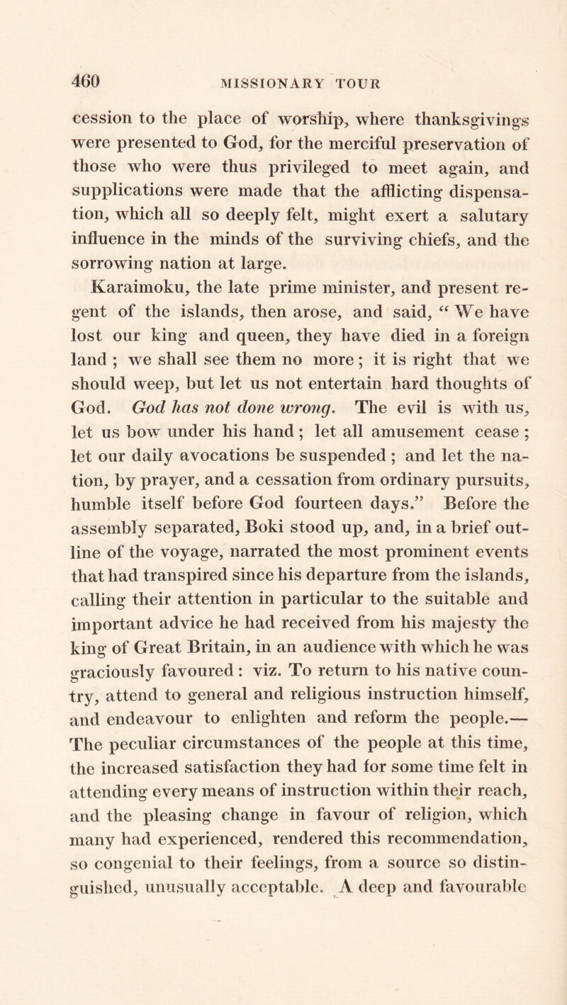 cession to the place of worship, where thanksgivings were presented to God, for the merciful preservation of those who were thus privileged to meet again, and supplications were made that the afflicting dispensa- tion, which all so deeply felt, might exert a salutary influence in the minds of the surviving chiefs, and the sorrowing nation at large. Karaimoku, the late prime minister, and present re- gent of the islands, then arose, and said, “ We have lost our king and queen, they have died in a foreign land ; we shall see them no more; it is right that we should weep, but let us not entertain hard thoughts of God. God has not done wrong. The evil is with us, let us bow under his hand; let all amusement cease ; let our daily avocations be suspended ; and let the na- tion, by prayer, and a cessation from ordinary pursuits, humble itself before God fourteen days.” Before the assembly separated, Boki stood up, and, in a brief out- line of the voyage, narrated the most prominent events that had transpired since his departure from the islands, calling their attention in particular to the suitable and important advice he had received from his majesty the king of Great Britain, in an audience with which he was graciously favoured : viz. To return to his native coun- try, attend to general and religious instruction himself, and endeavour to enlighten and reform the people.— The peculiar circumstances of the people at this time, the increased satisfaction they had for some time felt in attending every means of instruction within their reach, and the pleasing change in favour of religion, which many had experienced, rendered this recommendation, so congenial to their feelings, from a source so distin- guished, unusually acceptable. A deep and favourable