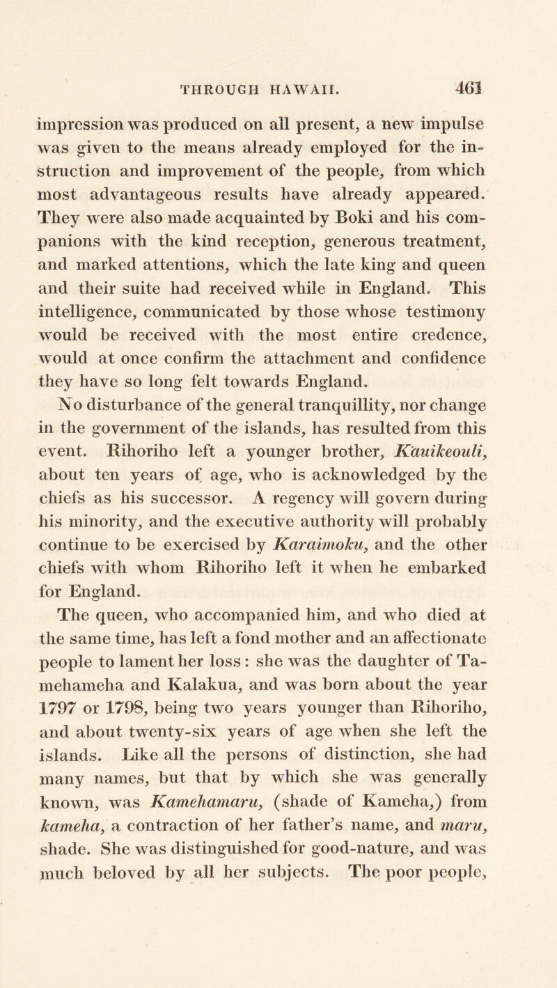 impression was produced on all present, a new impulse was given to the means already employed for the in- struction and improvement of the people, from which most advantageous results have already appeared. They were also made acquainted by Boki and his com- panions with the kind reception, generous treatment, and marked attentions, which the late king and queen and their suite had received while in England. This intelligence, communicated by those whose testimony would be received with the most entire credence, would at once confirm the attachment and confidence they have so long felt towards England. No disturbance of the general tranquillity, nor change in the government of the islands, has resulted from this event. Rihoriho left a younger brother, K'auikeouli, about ten years of age, who is acknowledged by the chiefs as his successor. A regency will govern during his minority, and the executive authority will probably continue to be exercised by Karaimoku, and the other chiefs with whom Rihoriho left it when he embarked for England. The queen, who accompanied him, and who died at the same time, has left a fond mother and an affectionate people to lament her loss : she was the daughter of Ta- mehameha and Kalakua, and was born about the year 1797 or 1798, being two years younger than Rihoriho, and about twenty-six years of age when she left the islands. Like all the persons of distinction, she had many names, but that by which she was generally known, was Kamehamaru, (shade of Kameha,) from kameha, a contraction of her father’s name, and maru, shade. She was distinguished for good-nature, and was much beloved by all her subjects. The poor people.