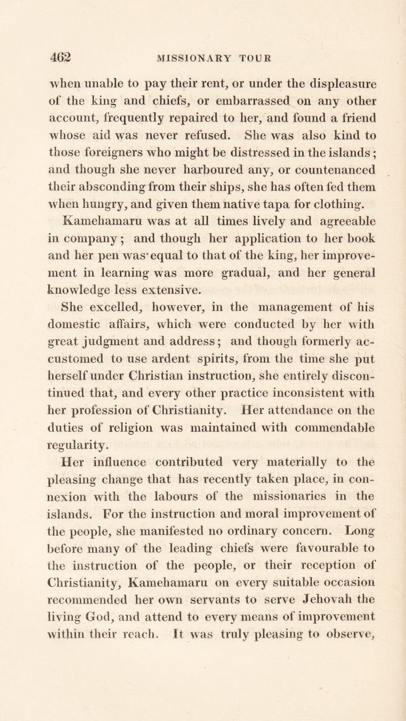 when unable to pay their rent, or under the displeasure of the king and chiefs, or embarrassed on any other account, frequently repaired to her, and found a friend whose aid was never refused. She was also kind to those foreigners who might be distressed in the islands; and though she never harboured any, or countenanced their absconding from their ships, she has often fed them when hungry, and given them native tap a for clothing. Kamehamaru was at all times lively and agreeable in company; and though her application to her book and her pen was* equal to that of the king, her improve- ment in learning was more gradual, and her general knowledge less extensive. She excelled, however, in the management of his domestic affairs, which were conducted by her with great judgment and address; and though formerly ac- customed to use ardent spirits, from the time she put herself under Christian instruction, she entirely discon- tinued that, and every other practice inconsistent with her profession of Christianity. Her attendance on the duties of religion was maintained with commendable regularity. Her influence contributed very materially to the pleasing change that has recently taken place, in con- nexion with the labours of the missionaries in the islands. For the instruction and moral improvement of the people, she manifested no ordinary concern. Long- before many of the leading chiefs were favourable to the instruction of the people, or their reception of Christianity, Kamehamaru on every suitable occasion recommended her own servants to serve Jehovah the living God, and attend to every means of improvement within their reach. It was truly pleasing to observe.