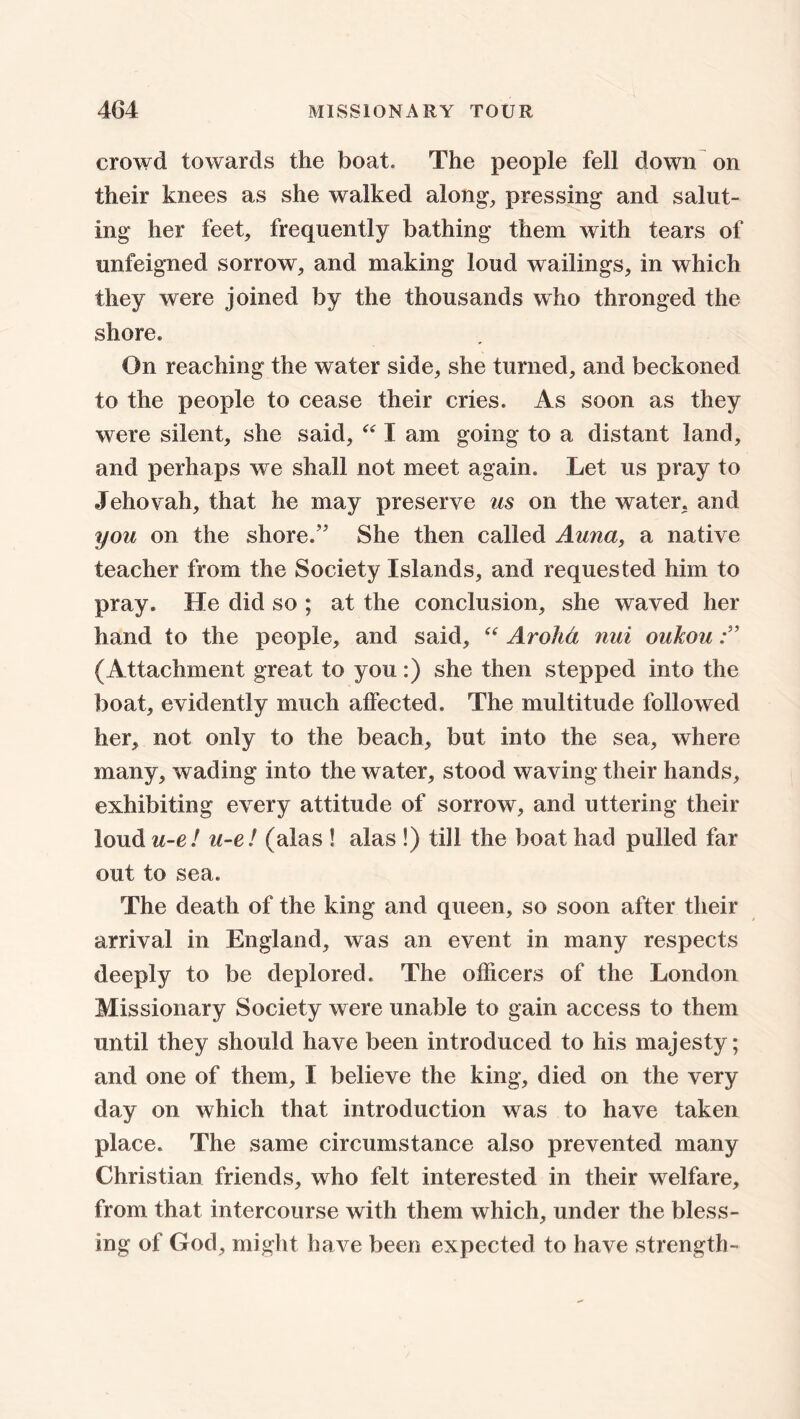 crowd towards the boat. The people fell down on their knees as she walked along, pressing and salut- ing her feet, frequently bathing them with tears of unfeigned sorrow, and making loud wailings, in which they were joined by the thousands who thronged the shore. On reaching the water side, she turned, and beckoned to the people to cease their cries. As soon as they were silent, she said, “ I am going to a distant land, and perhaps we shall not meet again. Let us pray to Jehovah, that he may preserve us on the water, and you on the shore.” She then called Auna, a native teacher from the Society Islands, and requested him to pray. He did so ; at the conclusion, she waved her hand to the people, and said, “ Arolici nui oukou (Attachment great to you:) she then stepped into the boat, evidently much affected. The multitude followed her, not only to the beach, but into the sea, where many, wading into the water, stood waving their hands, exhibiting every attitude of sorrow, and uttering their loud u-e! u-e! (alas ! alas !) till the boat had pulled far out to sea. The death of the king and queen, so soon after their arrival in England, was an event in many respects deeply to be deplored. The officers of the London Missionary Society were unable to gain access to them until they should have been introduced to his majesty; and one of them, I believe the king, died on the very day on which that introduction was to have taken place. The same circumstance also prevented many Christian friends, who felt interested in their welfare, from that intercourse with them which, under the bless- ing of God, might have been expected to have strength-