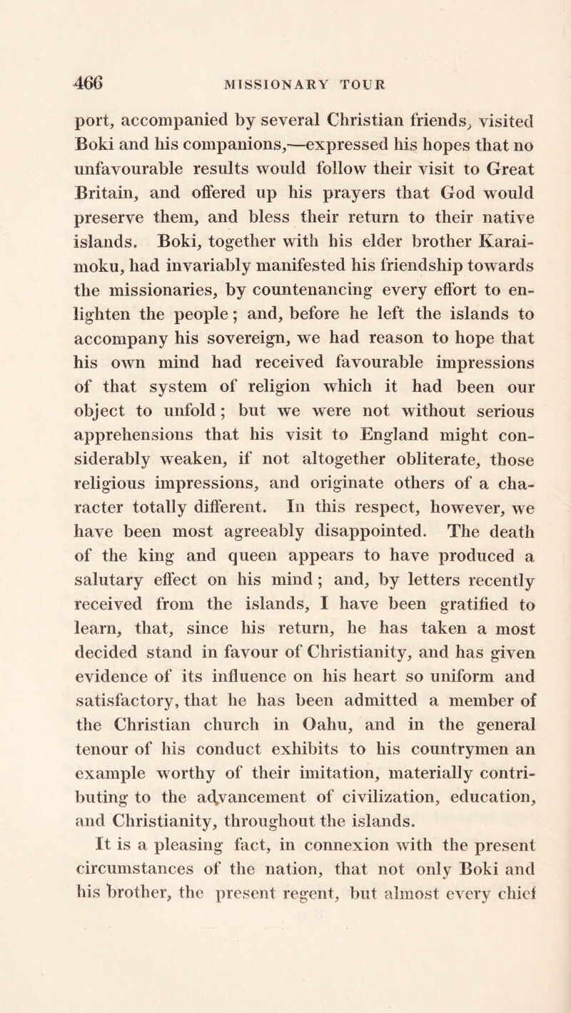 port, accompanied by several Christian friends, visited Boki and his companions,—expressed his hopes that no unfavourable results would follow their visit to Great Britain, and offered up his prayers that God would preserve them, and bless their return to their native islands. Boki, together with his elder brother Karai- moku, had invariably manifested his friendship towards the missionaries, by countenancing every effort to en- lighten the people; and, before he left the islands to accompany his sovereign, we had reason to hope that his own mind had received favourable impressions of that system of religion which it had been our object to unfold; but we were not without serious apprehensions that his visit to England might con- siderably weaken, if not altogether obliterate, those religious impressions, and originate others of a cha- racter totally different. In this respect, however, we have been most agreeably disappointed. The death of the king and queen appears to have produced a salutary effect on his mind; and, by letters recently received from the islands, I have been gratified to learn, that, since his return, he has taken a most decided stand in favour of Christianity, and has given evidence of its influence on his heart so uniform and satisfactory, that he has been admitted a member of the Christian church in Oahu, and in the general tenour of his conduct exhibits to his countrymen an example worthy of their imitation, materially contri- buting to the advancement of civilization, education, and Christianity, throughout the islands. It is a pleasing fact, in connexion with the present circumstances of the nation, that not only Boki and his brother, the present regent, but almost every chief