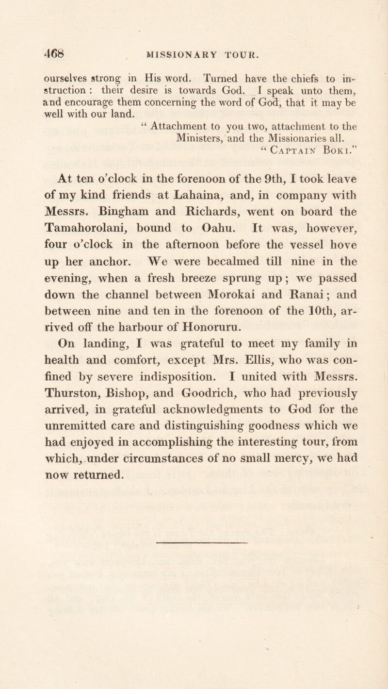 ourselves strong in His word. Turned have the chiefs to in- struction : their desire is towards God. I speak unto them, and encourage them concerning the word of God, that it may be well with our land. “ Attachment to you two, attachment to the Ministers, and the Missionaries all. “ Captain Boki.” At ten o'clock in the forenoon of the 9th, I took leave of my kind friends at Lahaina, and, in company with Messrs. Bingham and Richards, went on board the Tamahorolani, bound to Oahu. It was, however, four o'clock in the afternoon before the vessel hove up her anchor. We were becalmed till nine in the evening, when a fresh breeze sprung up; we passed down the channel between Morokai and Ranai; and between nine and ten in the forenoon of the 10th, ar- rived off the harbour of Honoruru. On landing, I was grateful to meet my family in health and comfort, except Mrs. Ellis, who was con- fined by severe indisposition. I united with Messrs. Thurston, Bishop, and Goodrich, who had previously arrived, in grateful acknowledgments to God for the unremitted care and distinguishing goodness which we had enjoyed in accomplishing the interesting tour, from which, under circumstances of no small mercy, we had now returned.