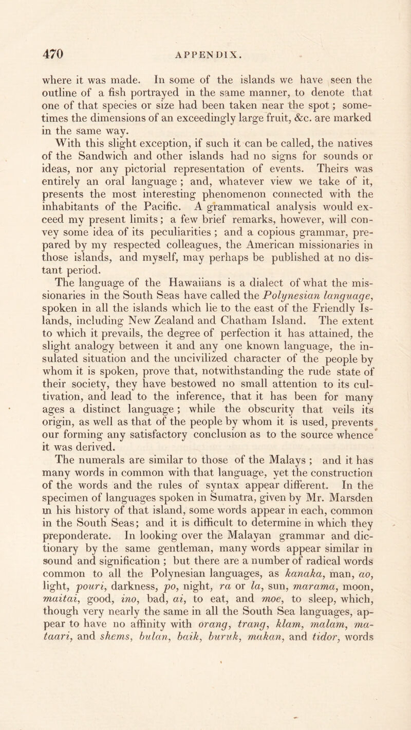 where it was made. In some of the islands we have seen the outline of a fish portrayed in the same manner, to denote that one of that species or size had been taken near the spot; some- times the dimensions of an exceedingly large fruit, &c. are marked in the same way. With this slight exception, if such it can be called, the natives of the Sandwich and other islands had no signs for sounds or ideas, nor any pictorial representation of events. Theirs was entirely an oral language ; and, whatever view we take of it, presents the most interesting phenomenon connected with the inhabitants of the Pacific. A grammatical analysis would ex- ceed my present limits; a few brief remarks, however, will con- vey some idea of its peculiarities ; and a copious grammar, pre- pared by my respected colleagues, the American missionaries in those islands, and myself, may perhaps be published at no dis- tant period. The language of the Hawaiians is a dialect of what the mis- sionaries in the South Seas have called the Polynesian language, spoken in all the islands which lie to the east of the Friendly Is- lands, including New Zealand and Chatham Island. The extent to which it prevails, the degree of perfection it has attained, the slight analogy between it and any one known language, the in- sulated situation and the uncivilized character of the people by whom it is spoken, prove that, notwithstanding the rude state of their society, they have bestowed no small attention to its cul- tivation, and lead to the inference, that it has been for many ages a distinct language; while the obscurity that veils its origin, as well as that of the people by whom it is used, prevents our forming any satisfactory conclusion as to the source whence it was derived. The numerals are similar to those of the Malays ; and it has many words in common with that language, yet the construction of the words and the rules of syntax appear different. In the specimen of languages spoken in Sumatra, given by Mr. Marsden m his history of that island, some words appear in each, common in the South Seas; and it is difficult to determine in which they preponderate. In looking over the Malayan grammar and dic- tionary by the same gentleman, many words appear similar in sound and signification ; but there are a number of radical words common to all the Polynesian languages, as kanaka, man, ao, light, pouri, darkness, po, night, ra or /a, sun, marama, moon, maitai, good, ino, bad, ai, to eat, and moe, to sleep, which, though very nearly the same in all the South Sea languages, ap- pear to have no affinity with orang, trang, klam, malam, ma~ taari, and shems, bulan, baik, buruk, makan, and tidor, words