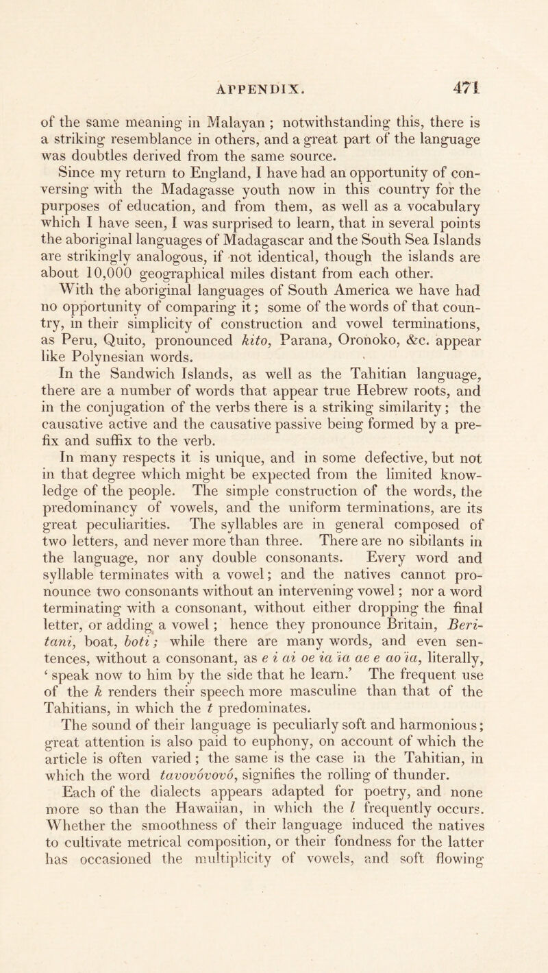 of the same meaning in Malayan ; notwithstanding this, there is a striking resemblance in others, and a great part of the language was doubtles derived from the same source. Since my return to England, I have had an opportunity of con- versing with the Madagasse youth now in this country for the purposes of education, and from them, as well as a vocabulary which I have seen, I was surprised to learn, that in several points the aboriginal languages of Madagascar and the South Sea Islands are strikingly analogous, if not identical, though the islands are about 10,000 geographical miles distant from each other. With the aboriginal languages of South America we have had no opportunity of comparing it; some of the words of that coun- try, in their simplicity of construction and vowel terminations, as Peru, Quito, pronounced kito, Parana, Oronoko, &c. appear like Polynesian words. In the Sandwich Islands, as well as the Tahitian language, there are a number of words that appear true Hebrew roots, and in the conjugation of the verbs there is a striking similarity; the causative active and the causative passive being formed by a pre- fix and suffix to the verb. In many respects it is unique, and in some defective, but not in that degree which might be expected from the limited know- ledge of the people. The simple construction of the words, the predominancy of vowels, and the uniform terminations, are its great peculiarities. The syllables are in general composed of two letters, and never more than three. There are no sibilants in the language, nor any double consonants. Every word and syllable terminates with a vowel; and the natives cannot pro- nounce two consonants without an intervening vowel; nor a word terminating with a consonant, without either dropping the final letter, or adding a vowel; hence they pronounce Britain, Beri- tani, boat, boti; while there are many words, and even sen- tences, without a consonant, as e i ai oe ia ia ae e ao ia, literally, ‘ speak now to him by the side that he learn.’ The frequent use of the k renders their speech more masculine than that of the Tahitians, in which the t predominates. The sound of their language is peculiarly soft and harmonious; great attention is also paid to euphony, on account of which the article is often varied; the same is the case in the Tahitian, in which the word tavovovovo, signifies the rolling of thunder. Each of the dialects appears adapted for poetry, and none more so than the Hawaiian, in which the l frequently occurs. Whether the smoothness of their language induced the natives to cultivate metrical composition, or their fondness for the latter has occasioned the multiplicity of vowels, and soft flowing