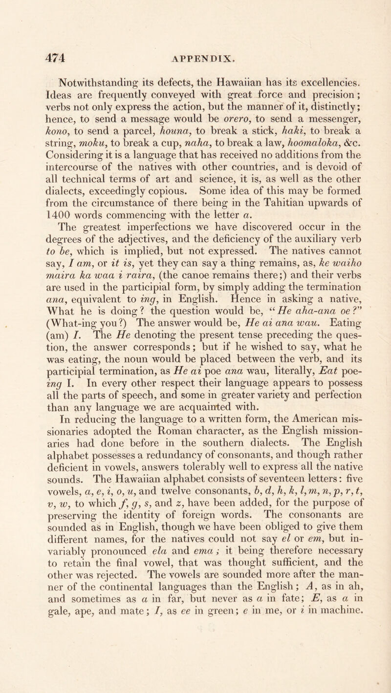 Notwithstanding its defects, the Hawaiian has its excellencies. Ideas are frequently conveyed with great force and precision; verbs not only express the action, but the manner of it, distinctly; hence, to send a message would be orero, to send a messenger, kono, to send a parcel, houna, to break a stick, haki, to break a string, moku, to break a cup, naha, to break a law, hoomaloka, &c. Considering it is a language that has received no additions from the intercourse of the natives with other countries, and is devoid of all technical terms of art and science, it is, as well as the other dialects, exceedingly copious. Some idea of this may be formed from the circumstance of there being in the Tahitian upwards of 1400 words commencing with the letter a. The greatest imperfections we have discovered occur in the degrees of the adjectives, and the deficiency of the auxiliary verb to be, which is implied, but not expressed. The natives cannot say, I am, or it is, yet they can say a thing remains, as, ke waiho maira ka ivaa i raira, (the canoe remains there;) and their verbs are used in the participial form, by simply adding the termination ana, equivalent to mg, in English. Hence in asking a native, What he is doing? the question would be, “He aha-ana oeV' (What-ing you ?) The answer would be, He ai ana wau. Eating (am) I. The He denoting the present tense preceding the ques- tion, the answer corresponds; but if he wished to say, what he was eating, the noun would be placed between the verb, and its participial termination, as He ai poe ana wau, literally, Eat poe- ing I. In every other respect their language appears to possess all the parts of speech, and some in greater variety and perfection than any language we are acquainted with. In reducing the language to a written form, the American mis- sionaries adopted the Roman character, as the English mission- aries had done before in the southern dialects. The English alphabet possesses a redundancy of consonants, and though rather deficient in vowels, answers tolerably well to express all the native sounds. The Hawaiian alphabet consists of seventeen letters: five vowels, a, e, i, o, u, and twelve consonants, b, d, h, k, l,m, n,p, r, t, v, iv, to which f, g, s, and z, have been added, for the purpose of preserving the identity of foreign words. The consonants are sounded as in English, though we have been obliged to give them different names, for the natives could not say el or em, but in- variably pronounced ela and ema; it being therefore necessary to retain the final vowel, that was thought sufficient, and the other was rejected. The vowels are sounded more after the man- ner of the continental languages than the English; A, as in ah, and sometimes as a in far, but never as a in fate; E, as a in gale, ape, and mate; I, as ee in green; e in me, or i in machine.