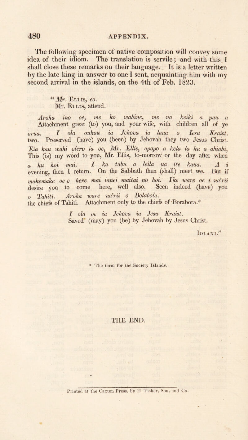 The following specimen of native composition will convey some idea of their idiom. The translation is servile; and with this I shall close these remarks on their language. It is a letter written by the late king in answer to one I sent, acquainting him with my second arrival in the islands, on the 4th of Feb. 1823. a Mr. Ellis, eo. Mr. Ellis, attend. Aroha ino oe, me ko wahine, me na keiki a pan a Attachment great (to) you, and your wife, with children all of ye orua. I ola oukou ia Jehova ia laua o lesu Kraist. two. Preserved (have) you (been) by Jehovah they two Jesus Christ. Eia kau wahi olero ia oe, Mr. Ellis, apopo a kela la ku a ahiahi, This (is) my word to you, Mr. Ellis, to-morrow or the day after when a ku hoi mai. I ka tabu a leila ua ite kaua. A i evening, then I return. On the Sabbath then (shall) meet we. But if makemake oe e here mai ianei maitai no hoi. Ike ware oe i narii desire you to come here, well also. Seen indeed (have) you o Tahiti. Aroha ware naWii o Bolabola. the chiefs of Tahiti. Attachment only to the chiefs of -Borabora.* J ola oe ia Jehova ia Jesu Kraist. Saved (may) you (be) by Jehovah by Jesus Christ. Iqlani.” * The term for the Society Islands, THE END. Printed at the Caxton Press, by II. Fisher, Son, and Co.