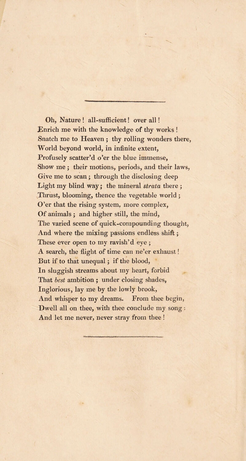 Oh, Nature ! all-sufficient! over all! JEnrich me with the knowledge of thy works ! Snatch me to Heaven ; thy rolling wonders there, World beyond world, in infinite extent, Profusely scatter’d o’er the blue immense, Show me ; their motions, periods, and their laws. Give me to scan; through the disclosing deep Light my blind way; the mineral strata there ; Thrust, blooming, thence the vegetable world; O’er that the rising system, more complex, Of animals ; and higher still, the mind, The varied scene of quick-compounding thought, And where the mixing passions endless shift; These ever open to my ravish’d eye ; A search, the flight of time can ne’er exhaust! But if to that unequal; if the blood, In sluggish streams about my heart, forbid That best ambition ; under closing shades, Inglorious, lay me by the lowly brook, And whisper to my dreams. From thee begin, Dwell all on thee, with thee conclude my song: And let me never, never stray from thee !