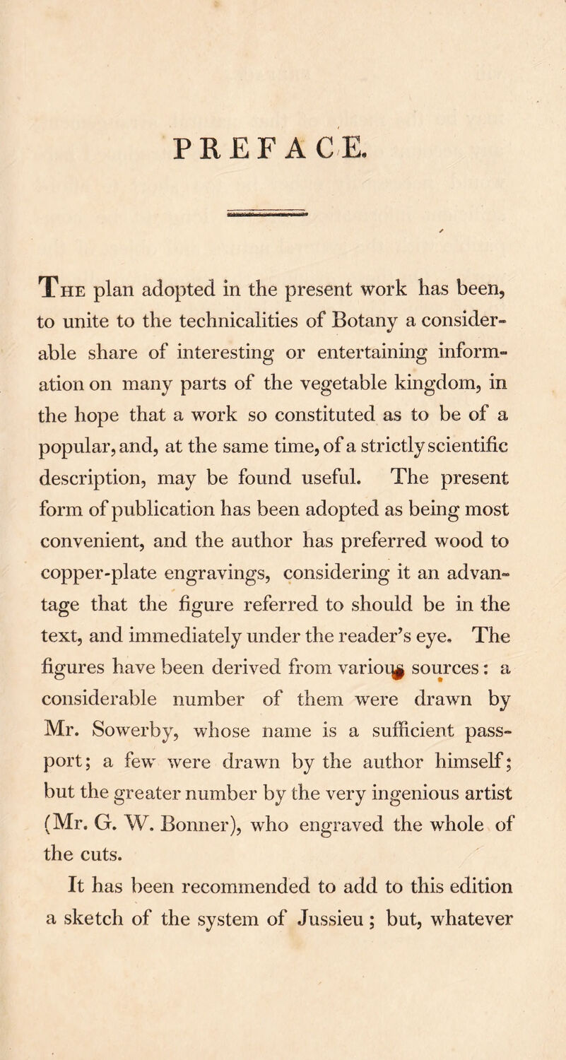 PREFACE. The plan adopted in the present work has been, to unite to the technicalities of Botany a consider- able share of interesting or entertaining inform- ation on many parts of the vegetable kingdom, in the hope that a work so constituted as to be of a popular, and, at the same time, of a strictly scientific description, may be found useful. The present form of publication has been adopted as being most convenient, and the author has preferred wood to copper-plate engravings, considering it an advan- tage that the figure referred to should be in the text, and immediately under the reader’s eye. The figures have been derived from variotj^ sources: a considerable number of them were drawn by Mr. Sowerby, whose name is a sufficient pass- port; a few were drawn by the author himself; but the greater number by the very ingenious artist (Mr. G. W. Bonner), who engraved the whole of the cuts. It has been recommended to add to this edition a sketch of the system of Jussieu; but, whatever