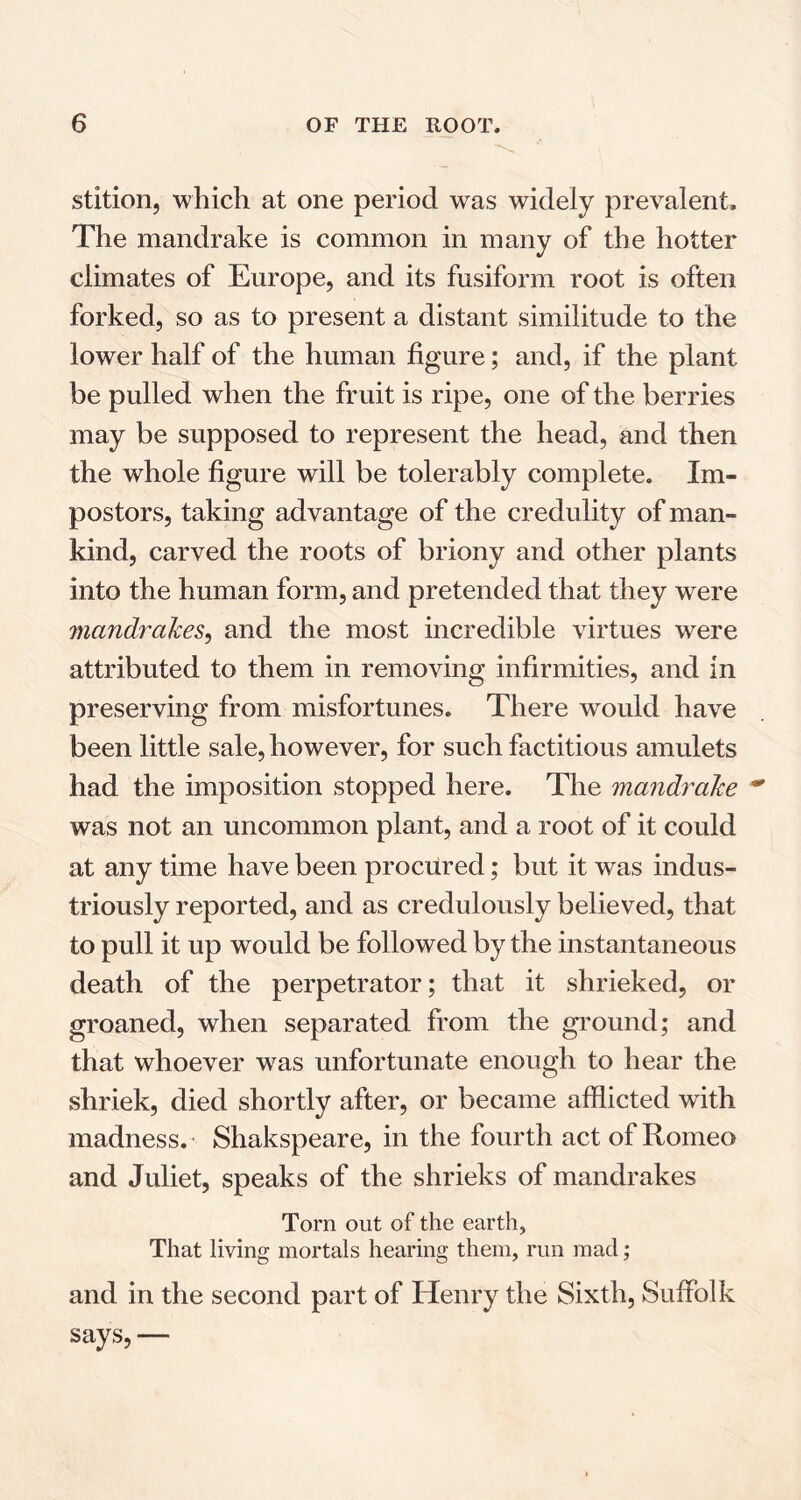 stition, which at one period was widely prevalent. The mandrake is common in many of the hotter climates of Europe, and its fusiform root is often forked, so as to present a distant similitude to the lower half of the human figure; and, if the plant be pulled when the fruit is ripe, one of the berries may be supposed to represent the head, and then the whole figure will be tolerably complete. Im- postors, taking advantage of the credulity of man- kind, carved the roots of briony and other plants into the human form, and pretended that they were mandrakes, and the most incredible virtues were attributed to them in removing infirmities, and in preserving from misfortunes. There would have been little sale, however, for such factitious amulets had the imposition stopped here. The mandrake was not an uncommon plant, and a root of it could at any time have been procured; but it was indus- triously reported, and as credulously believed, that to pull it up would be followed by the instantaneous death of the perpetrator; that it shrieked, or groaned, when separated from the ground; and that whoever wras unfortunate enough to hear the shriek, died shortly after, or became afflicted writh madness. Shakspeare, in the fourth act of Romeo and Juliet, speaks of the shrieks of mandrakes Torn out of the earth. That living mortals hearing them, run mad; and in the second part of Henry the Sixth, Suffolk says,—