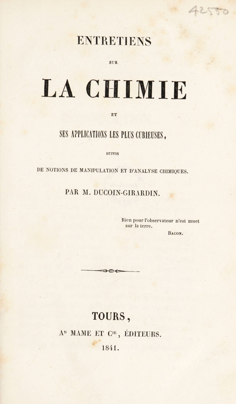 ENTRETIENS SUR LA CHIMIE ET servis DE NOTIONS DE MANIPULATION ET D’ANALYSE CHIMIQUES. PAR M. DUCOIN-GIRARDIN. Rien pour l’observateur n’est muet sur la terre. Bacon. TOURS, A» MAME ET C1E, ÉDITEURS. Ê 1841.