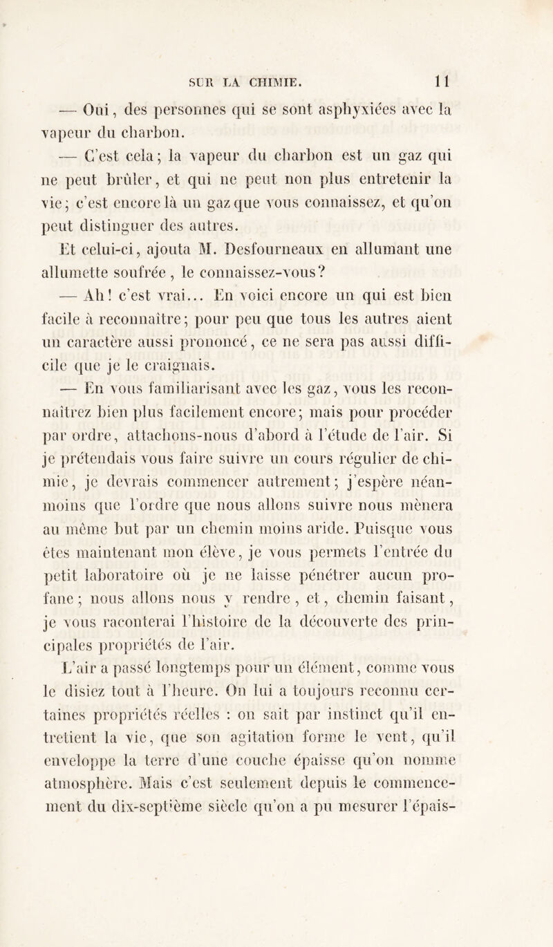 — Oui, des personnes qui se sont asphyxiées avec la vapeur du charbon. — C’est cela ; la vapeur du charbon est un gaz qui ne peut brûler, et qui ne peut non plus entretenir la vie; c’est encore là un gaz que vous connaissez, et qu’on peut distinguer des autres. Et celui-ci, ajouta M. Desfourneaux en allumant une allumette soufrée , le connaissez-vous? — Ah! c’est vrai... En voici encore un qui est bien facile à reconnaître; pour peu que tous les autres aient un caractère aussi prononcé, ce ne sera pas aussi diffi- cile que je le craignais. — En vous familiarisant avec les gaz, vous les recon- naîtrez bien plus facilement encore; mais pour procéder par ordre, attachons-nous d’abord à l’étude de l’air. Si je prétendais vous faire suivre un cours régulier de chi- mie, je devrais commencer autrement; j’espère néan- moins que l’ordre que nous allons suivre nous mènera au môme but par un chemin moins aride. Puisque vous êtes maintenant mon élève, je vous permets rentrée du petit laboratoire où je ne laisse pénétrer aucun pro- fane ; nous allons nous y rendre , et, chemin faisant, je vous raconterai 1 histoire de la découverte des prin- cipales propriétés de l’air. L’air a passé longtemps pour un élément, comme vous le disiez tout à l’heure. On lui a toujours reconnu cer- taines propriétés réelles : on sait par instinct qu’il en- tretient la vie, que son agitation forme le vent, qu’il enveloppe la terre d’une couche épaisse qu’on nomme atmosphère. Mais c’est seulement depuis le commence- ment du dix-septième siècle qu’on a pu mesurer l’épais-