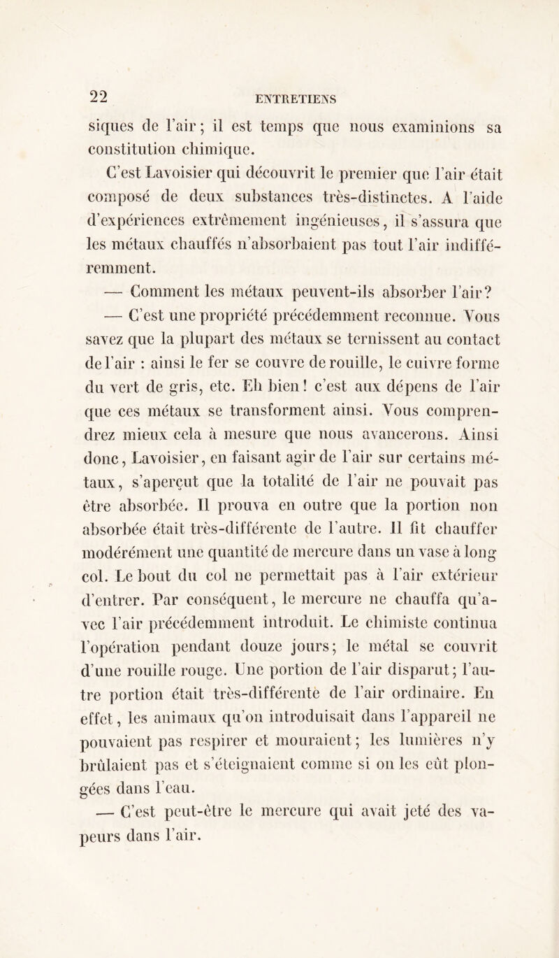 siques de l’air ; il est temps que nous examinions sa constituai on chim ique. C’est Lavoisier qui découvrit le premier que l’air était composé de deux substances très-distinctes. A l’aide d’expériences extrêmement ingénieuses, il s’assura que les métaux chauffés n’absorbaient pas tout l’air indiffé- remment. — Comment les métaux peuvent-ils absorber l’air? — C’est une propriété précédemment reconnue. Vous savez que la plupart des métaux se ternissent au contact de l’air : ainsi le fer se couvre dérouillé, le cuivre forme du vert de gris, etc. Eh bien! c’est aux dépens de l’air que ces métaux se transforment ainsi. Vous compren- drez mieux cela à mesure que nous avancerons. Ainsi donc, Lavoisier, en faisant agir de l’air sur certains mé- taux, s’aperçut que la totalité de l’air ne pouvait pas être absorbée. Il prouva en outre que la portion non absorbée était très-différente de l’autre, il fit chauffer modérément une quantité de mercure dans un vase à long col. Le bout du col ne permettait pas à l’air extérieur d’entrer. Par conséquent, le mercure ne chauffa qu’a- vec l’air précédemment introduit. Le chimiste continua l’opération pendant douze jours; le métal se couvrit d’une rouille rouge. Une portion de l’air disparut; l’au- tre portion était très-différente de l’air ordinaire. En effet, les animaux qu’on introduisait dans l’appareil ne pouvaient pas respirer et mouraient ; les lumières n’y brûlaient pas et s’éteignaient comme si on les eût plon- gées dans l’eau. — C’est peut-être le mercure qui avait jeté des va- peurs dans l’air.