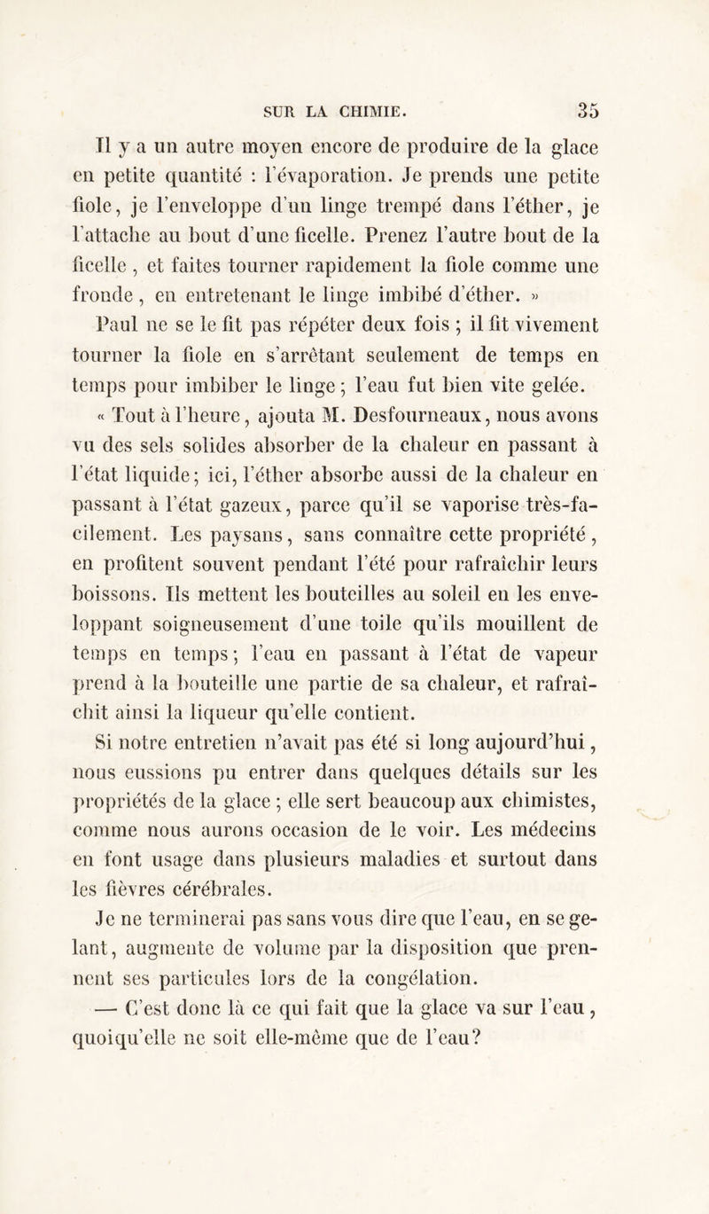 Tl y a un autre moyen encore de produire de la glace en petite quantité : l’évaporation. Je prends une petite fiole, je l’enveloppe d’un linge trempé dans l’éther, je l’attache au bout d’une ficelle. Prenez l’autre bout de la ficelle , et faites tourner rapidement la fiole comme une fronde, en entretenant le linge imbibé d’étber. » Paul ne se le fit pas répéter deux fois ; il fit vivement tourner la fiole en s’arrêtant seulement de temps en temps pour imbiber le linge ; l’eau fut bien vite gelée. « Tout à l’heure, ajouta M. Desfourneaux, nous avons vu des sels solides absorber de la chaleur en passant à l’état liquide; ici, l’éther absorbe aussi de la chaleur en passant à l’état gazeux, parce qu’il se vaporise très-fa- cilement. Les paysans, sans connaître cette propriété , en profitent souvent pendant l’été pour rafraîchir leurs boissons. Ils mettent les bouteilles au soleil en les enve- loppant soigneusement d’une toile qu’ils mouillent de temps en temps; l’eau en passant à l’état de vapeur prend à la bouteille une partie de sa chaleur, et rafraî- chit ainsi la liqueur qu’elle contient. Si notre entretien n’avait pas été si long aujourd’hui, nous eussions pu entrer dans quelques détails sur les propriétés de la glace ; elle sert beaucoup aux chimistes, comme nous aurons occasion de le voir. Les médecins en font usage dans plusieurs maladies et surtout dans les fièvres cérébrales. Je ne terminerai pas sans vous dire que l’eau, en se ge- lant , augmente de volume par la disposition que pren- nent ses particules lors de la congélation. — C’est donc là ce qui fait que la glace va sur l’eau, quoiqu’elle ne soit elle-même que de l’eau?